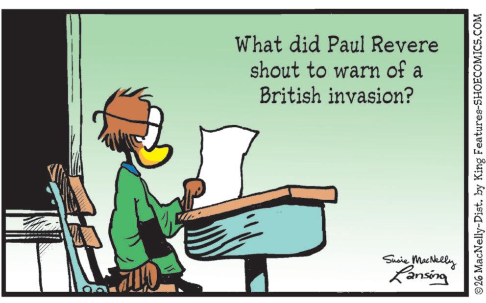 Animated cartoon OCR: What did Paul Revere shout to warn of a British invasion? Sucie MacNelly Lansing ©26 MacNelly-Dist. by King Features-SHOECOMICS.COM What did Paul Revere shout to warn of a British invasion ? Sucie MacNelly Lansing © 26 MacNelly - Dist . by King Features-SHOECOMICS.COM