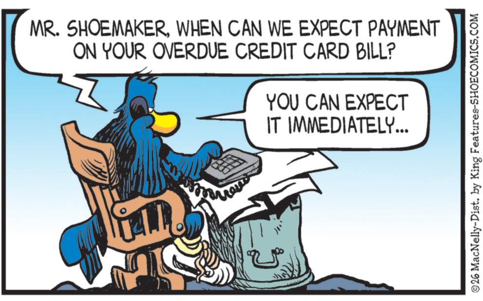 Photo caption OCR: MR. SHOEMAKERWHEN CAN WE EXPECT PAYMENT ON YOUR OVERDUE CREDIT CARD BILL? YOU CAN EXPECT IT IMMEDIATELY... ©26 MacNelly-Dist. by King Features-SHOECOMICS.COM MR . SHOEMAKERWHEN CAN WE EXPECT PAYMENT ON YOUR OVERDUE CREDIT CARD BILL ? YOU CAN EXPECT IT IMMEDIATELY ... © 26 MacNelly - Dist . by King Features-SHOECOMICS.COM