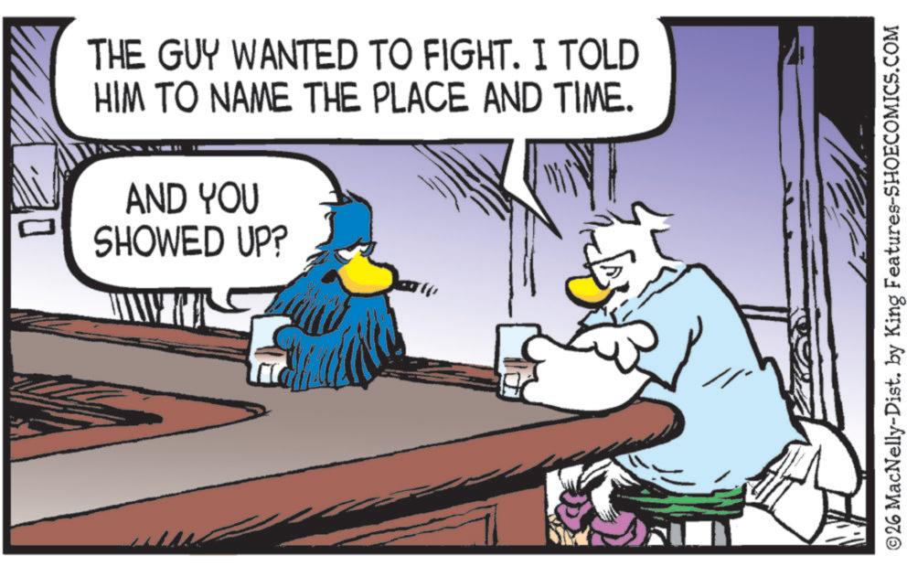 Fictional character OCR: THE GUY WANTED TO FIGHT. I TOLD HIM TO NAME THE PLACE AND TIME. AND YOU SHOWED UP? ©26 MacNelly-Dist. by King Features-SHOECOMICS.COM THE GUY WANTED TO FIGHT . I TOLD HIM TO NAME THE PLACE AND TIME . AND YOU SHOWED UP ? © 26 MacNelly - Dist . by King Features-SHOECOMICS.COM