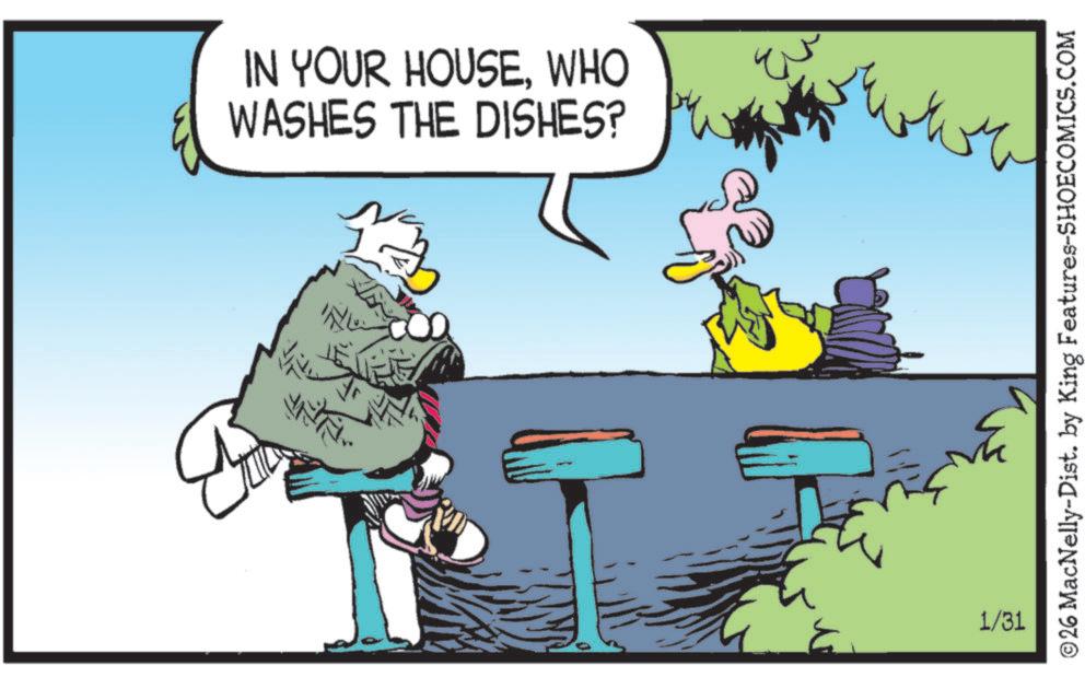 Fictional character OCR: IN YOUR HOUSEWHO WASHES THE DISHES? B ING ??? INTI.. 1/31 ©26 MacNelly-Dist. by King Features-SHOECOMICS.COM IN YOUR HOUSEWHO WASHES THE DISHES ? B ING ??? INTI .. 1/31 © 26 MacNelly - Dist . by King Features-SHOECOMICS.COM