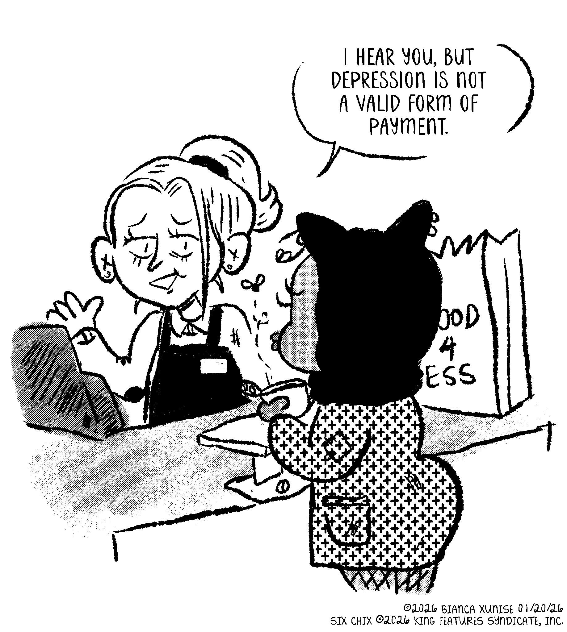 Animated cartoon OCR: I HEAR YOUBUT DEPRESSION IS NOT A VALID FORM OF PAYMENT. OOD 4 ESS 02026 BIANCA XUNISE 01/20/26 SIX CHIX 02026 KING FEATURES SYNDICATEINC. I HEAR YOUBUT DEPRESSION IS NOT A VALID FORM OF PAYMENT . OOD 4 ESS 02026 BIANCA XUNISE 01/20/26 SIX CHIX 02026 KING FEATURES SYNDICATEINC .