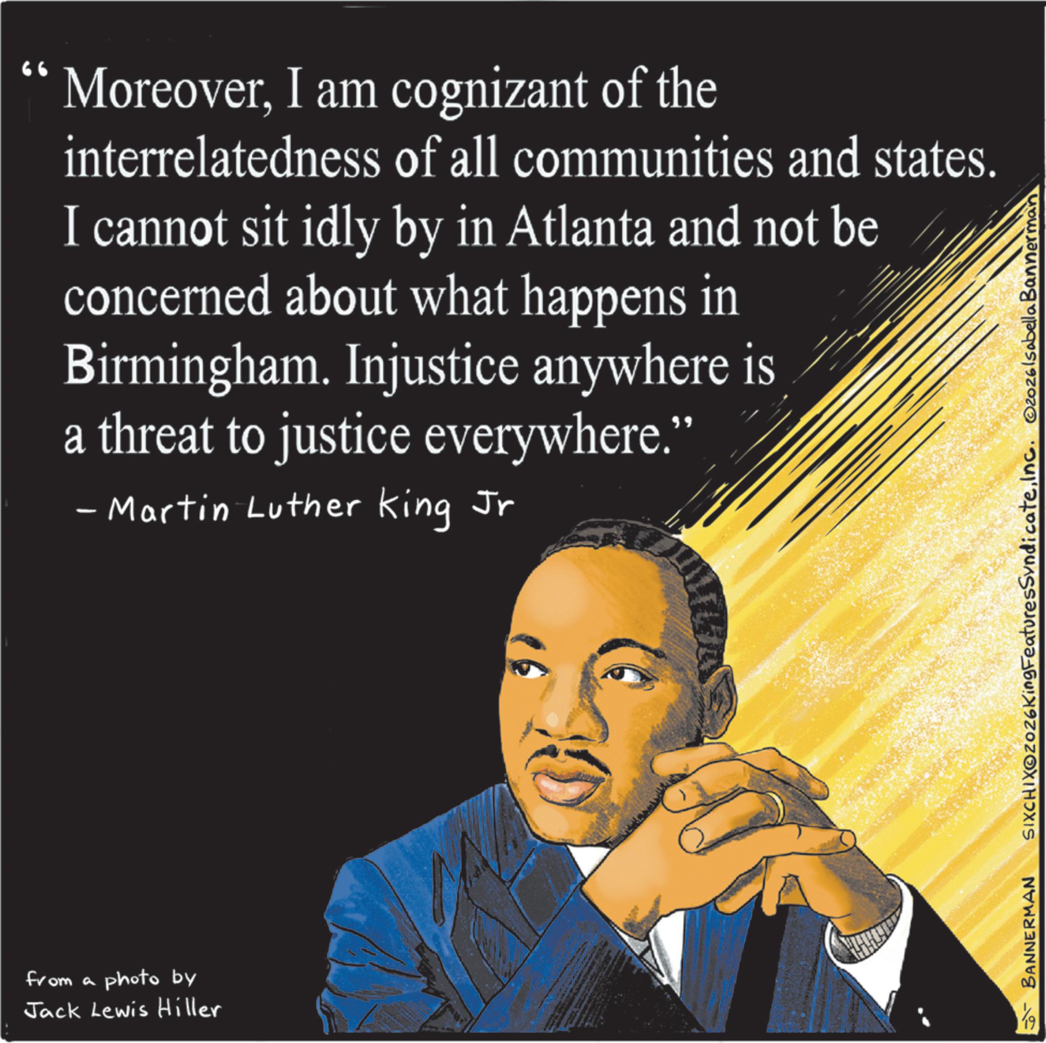 Photo caption OCR: from a photo by Jack Lewis Hiller 66 MoreoverI am cognizant of the interrelatedness of all communities and states. I cannot sit idly by in Atlanta and not be concerned about what happens in Birmingham. Injustice anywhere is a threat to justice everywhere." - Martin Luther King Jr BANNERMAN SIXCHIXOZOZ6KingFeaturesSyndicateInc. 2026lsabella Bannerman from a photo by Jack Lewis Hiller 66 MoreoverI am cognizant of the interrelatedness of all communities and states . I cannot sit idly by in Atlanta and not be concerned about what happens in Birmingham . Injustice anywhere is a threat to justice everywhere . " - Martin Luther King Jr BANNERMAN SIXCHIXOZOZ6KingFeaturesSyndicateInc. 2026lsabella Bannerman