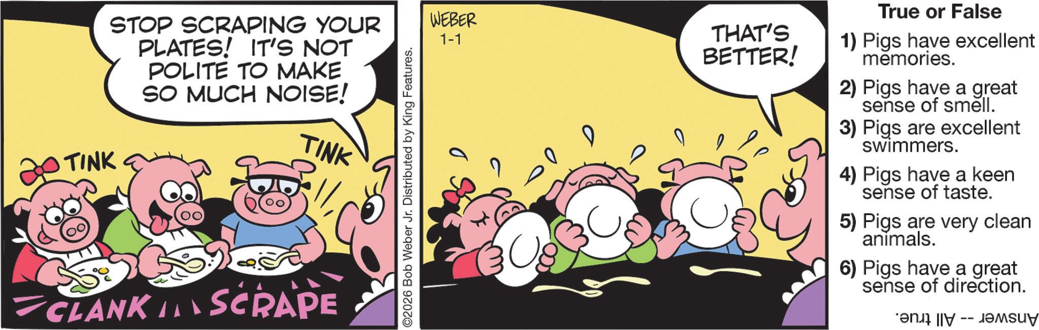 Comic book OCR: STOP SCRAPING YOUR PLATES! IT'S NOT POLITE TO MAKE SO MUCH NOISE! TINK TINK CLANK IN SCRAPE 2026 Bob Weber Jr. Distributed by King Features. WEBER 1-1 THAT'S BETTER! True or False 1) Pigs have excellent memories. 2) Pigs have a great sense of smell. 3) Pigs are excellent swimmers. 4) Pigs have a keen sense of taste. 5) Pigs are very clean animals. 6) Pigs have a great sense of direction. -- STOP SCRAPING YOUR PLATES ! IT'S NOT POLITE TO MAKE SO MUCH NOISE ! TINK TINK CLANK IN SCRAPE 2026 Bob Weber Jr. Distributed by King Features . WEBER 1-1 THAT'S BETTER ! True or False 1 ) Pigs have excellent memories . 2 ) Pigs have a great sense of smell . 3 ) Pigs are excellent swimmers . 4 ) Pigs have a keen sense of taste . 5 ) Pigs are very clean animals . 6 ) Pigs have a great sense of direction . --