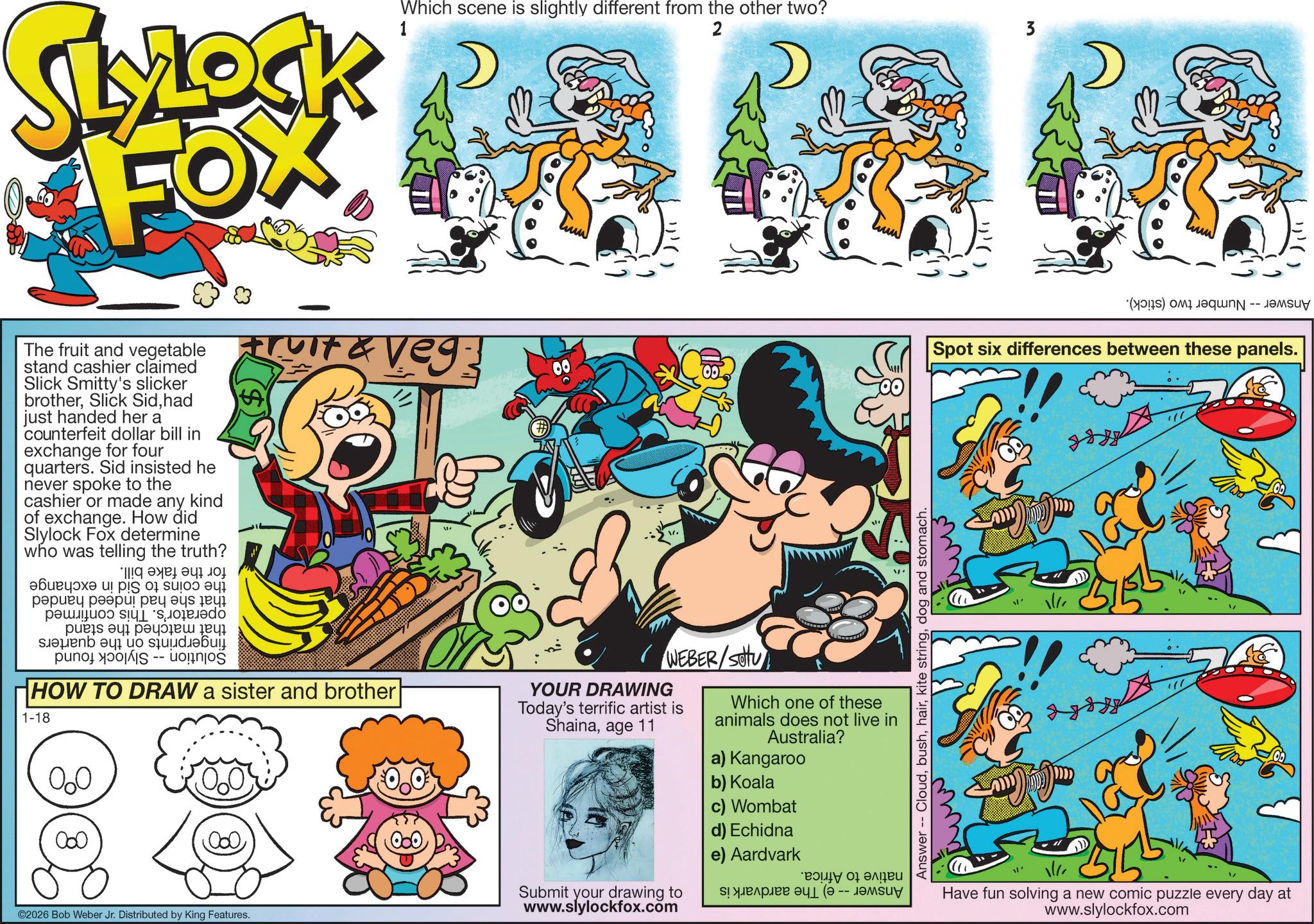 Humour OCR: SLYLOCK FOX 1 Which scene is slightly different from the other two? 2 3 ???? The fruit and vegetable Fruit & Veg stand cashier claimed Slick Smitty's slicker brotherhad just handed her a counterfeit dollar bill in exchange for four quarters. Sid insisted he never spoke to the cashier or made any kind of exchange. How did Slylock Fox determine who was telling the truth? ! ??? ???????? ? ? 0100 ?????? ?????! ??? ??? ?? pus ???????? a b c HOW TO DRAW a sister and brother 1-18 000 000 WEBER/SOU YOUR DRAWING Today's terrific artist is Shainaage 11 00 (a) is Spot six differences between these panels. Answer -- Clouddog and stomach. ww Which one of these animals does not live in Australia? a) Kangaroo b) Koala c) Wombat d) Echidna ©2026 Bob Weber Jr. Distributed by King Features. Submit your drawing to www.slylockfox.com e) Aardvark ??? ?? ???? ?!???? 1 (? -- -?????? Have fun solving a new comic puzzle every day at www.slylockfox.com SLYLOCK FOX 1 Which scene is slightly different from the other two ? 2 3 ? ?? ? The fruit and vegetable Fruit & Veg stand cashier claimed Slick Smitty's slicker brotherSlick Sidhad just handed her a counterfeit dollar bill in exchange for four quarters . Sid insisted he never spoke to the cashier or made any kind of exchange . How did Slylock Fox determine who was telling the truth ? ! ??? ???????? ? ? 0100 ?????? ????? ! ??? ??? ?? pus ???????? a b c HOW TO DRAW a sister and brother 1-18 000 000 WEBER / SOU YOUR DRAWING Today's terrific artist is Shainaage 11 00 ( a ) is Spot six differences between these panels . Answer -- Cloudkite stringdog and stomach . ww Which one of these animals does not live in Australia ? a ) Kangaroo b ) Koala c ) Wombat d ) Echidna © 2026 Bob Weber Jr. Distributed by King Features . Submit your drawing to www.slylockfox.com e ) Aardvark ??? ?? ???? ? ! ???? 1 ( ? -- -?????? Have fun solving a new comic puzzle every day at www.slylockfox.com