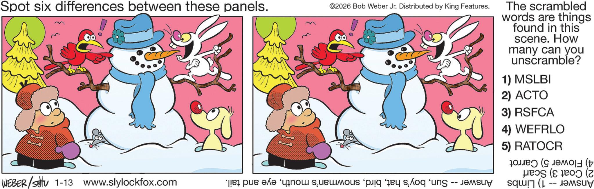 Snowman OCR: Spot six differences between these panels. ©2026 Bob Weber Jr. Distributed by King Features. WEBER/settu 1-13 www.slylockfox.com * par ko so po ung -- The scrambled words are things found in this scene. How many can you unscramble? 1) MSLBI 2) ACTO 3) RSFCA 4) WEFRLO 5) RATOCR ?? (??? ( ( Spot six differences between these panels . © 2026 Bob Weber Jr. Distributed by King Features . WEBER / settu 1-13 www.slylockfox.com * par ko so po ung -- The scrambled words are things found in this scene . How many can you unscramble ? 1 ) MSLBI 2 ) ACTO 3 ) RSFCA 4 ) WEFRLO 5 ) RATOCR ?? ( ??? ( (