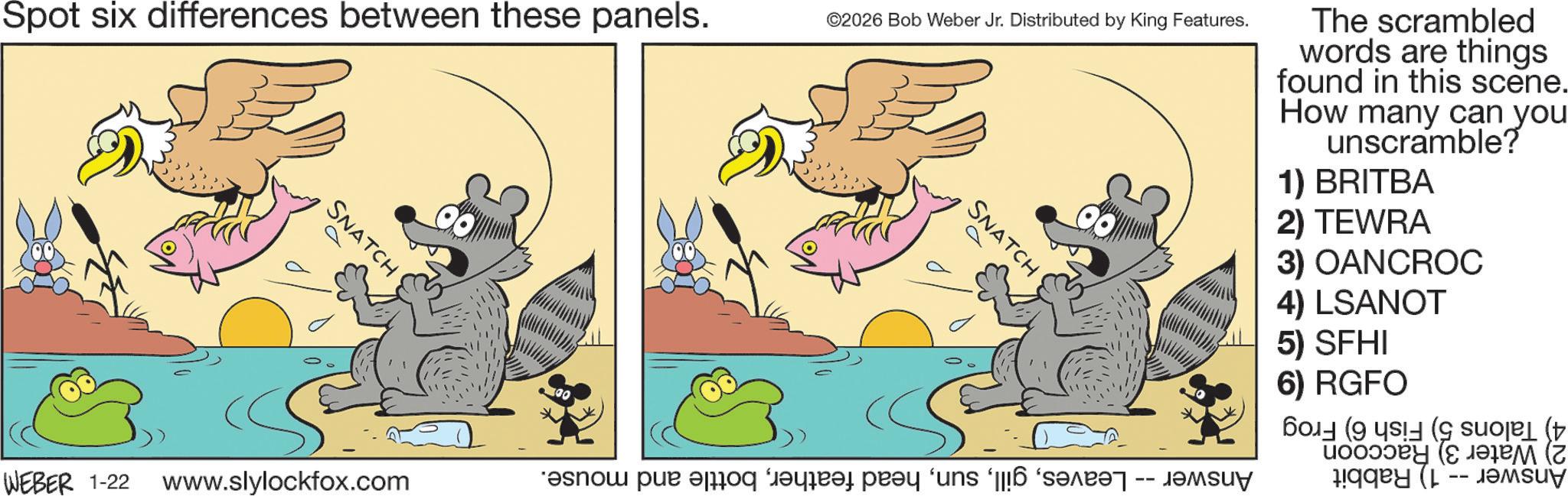 Fictional character OCR: Spot six differences between these panels. SNATCH ©2026 Bob Weber Jr. Distributed by King Features. SNATCH The scrambled words are things found in this scene. How many can you unscramble? 1) BRITBA 2) TEWRA 3) OANCROC 4) LSANOT 5) SFHI 6) RGFO ((( (??? (z WEBER 1-22 www.slylockfox.com ????? ??? ?? ????? ???? ‘uns ‘[[!6 ‘????? -- ???uy Spot six differences between these panels . SNATCH © 2026 Bob Weber Jr. Distributed by King Features . SNATCH The scrambled words are things found in this scene . How many can you unscramble ? 1 ) BRITBA 2 ) TEWRA 3 ) OANCROC 4 ) LSANOT 5 ) SFHI 6 ) RGFO ( ( ( ( ??? ( z WEBER 1-22 www.slylockfox.com ????? ??? ?? ????? ???? ‘ uns ‘ [ [ ! 6 ‘ ????? -- ???uy