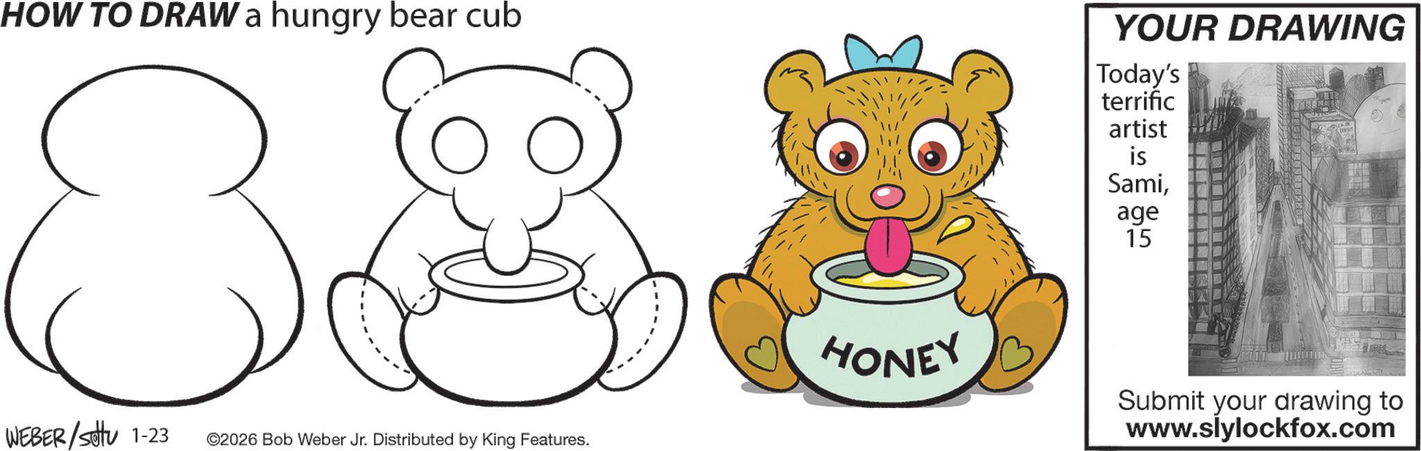 Clip art OCR: HOW TO DRAW a hungry bear cub 8 YOUR DRAWING Today's terrific artist Sami381 WEBER/Sotu 1-23 ©2026 Bob Weber Jr. Distributed by King Features. age 15 HONEY Submit your drawing to www.slylockfox.com HOW TO DRAW a hungry bear cub 8 YOUR DRAWING Today's terrific artist Sami381 WEBER / Sotu 1-23 © 2026 Bob Weber Jr. Distributed by King Features . age 15 HONEY Submit your drawing to www.slylockfox.com