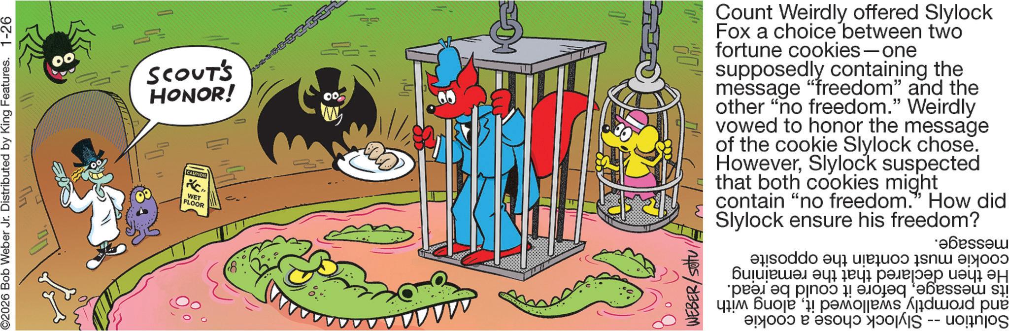 Graphics OCR: ©2026 Bob Weber Jr. Distributed by King Features. 1-26 ??? SCOUT'S HONOR! CAUTION WET FLOOR Count Weirdly offered Slylock Fox a choice between two fortune cookies-one supposedly containing the message "freedom" and the other "no freedom." Weirdly vowed to honor the message of the cookie Slylock chose. HoweverSlylock suspected that both cookies might contain "no freedom." How did Slylock ensure his freedom? WEBER/Stu cookie must contain the He then declared that the remaining its messagebefore it could be read. and promptly swallowed italong with Solution -- Slylock chose a cookie message. opposite © 2026 Bob Weber Jr. Distributed by King Features . 1-26 ??? SCOUT'S HONOR ! CAUTION WET FLOOR Count Weirdly offered Slylock Fox a choice between two fortune cookies - one supposedly containing the message " freedom " and the other " no freedom . " Weirdly vowed to honor the message of the cookie Slylock chose . HoweverSlylock suspected that both cookies might contain " no freedom . " How did Slylock ensure his freedom ? WEBER / Stu cookie must contain the He then declared that the remaining its messagebefore it could be read . and promptly swallowed italong with Solution -- Slylock chose a cookie message . opposite