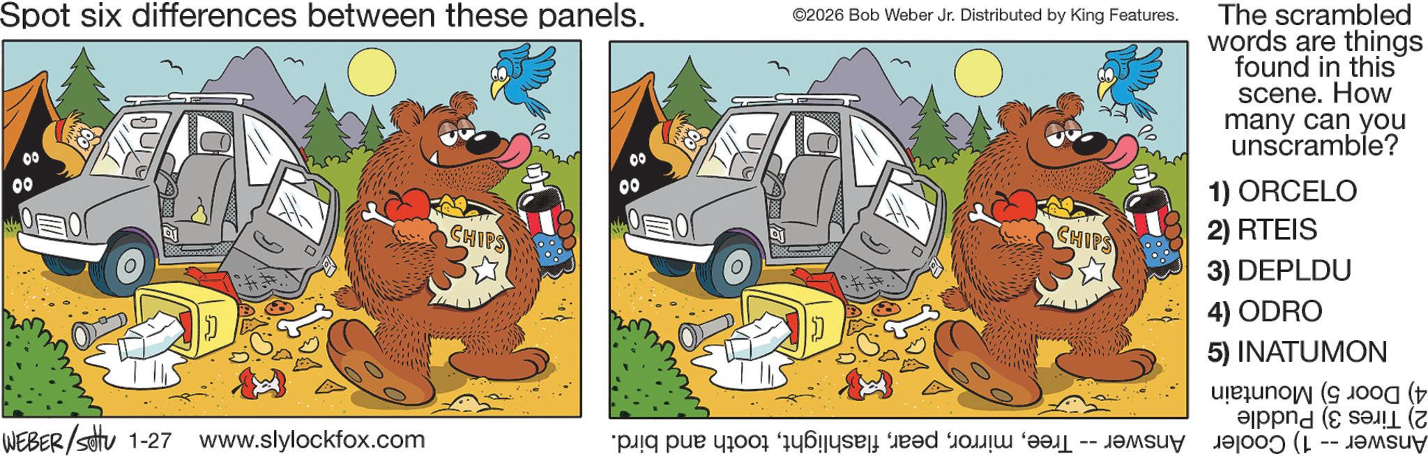 Fictional character OCR: Spot six differences between these panels. 00 CHIPS 00 00 ©2026 Bob Weber Jr. Distributed by King Features. CHIPS The scrambled words are things found in this scene. How many can you unscramble? 1) ORCELO 2) RTEIS 3) DEPLDU 4) ODRO 5) INATUMON WEBER/settu 1-27 www.slylockfox.com pa pa po e bred to be a -- ( Spot six differences between these panels . 00 CHIPS 00 00 © 2026 Bob Weber Jr. Distributed by King Features . CHIPS The scrambled words are things found in this scene . How many can you unscramble ? 1 ) ORCELO 2 ) RTEIS 3 ) DEPLDU 4 ) ODRO 5 ) INATUMON WEBER / settu 1-27 www.slylockfox.com pa pa po e bred to be a -- (