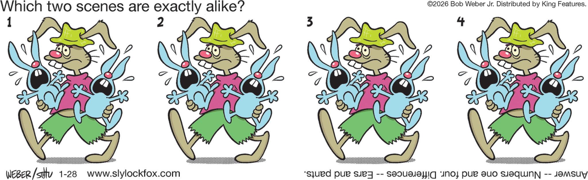 Clip art OCR: Which two scenes are exactly alike? 1 2 WEBER/settu 1-28 www.slylockfox.com 3 ©2026 Bob Weber Jr. Distributed by King Features. 4 Answer Numbers one and four. Differences -- Ears and pants. Which two scenes are exactly alike ? 1 2 WEBER / settu 1-28 www.slylockfox.com 3 © 2026 Bob Weber Jr. Distributed by King Features . 4 Answer Numbers one and four . Differences -- Ears and pants .