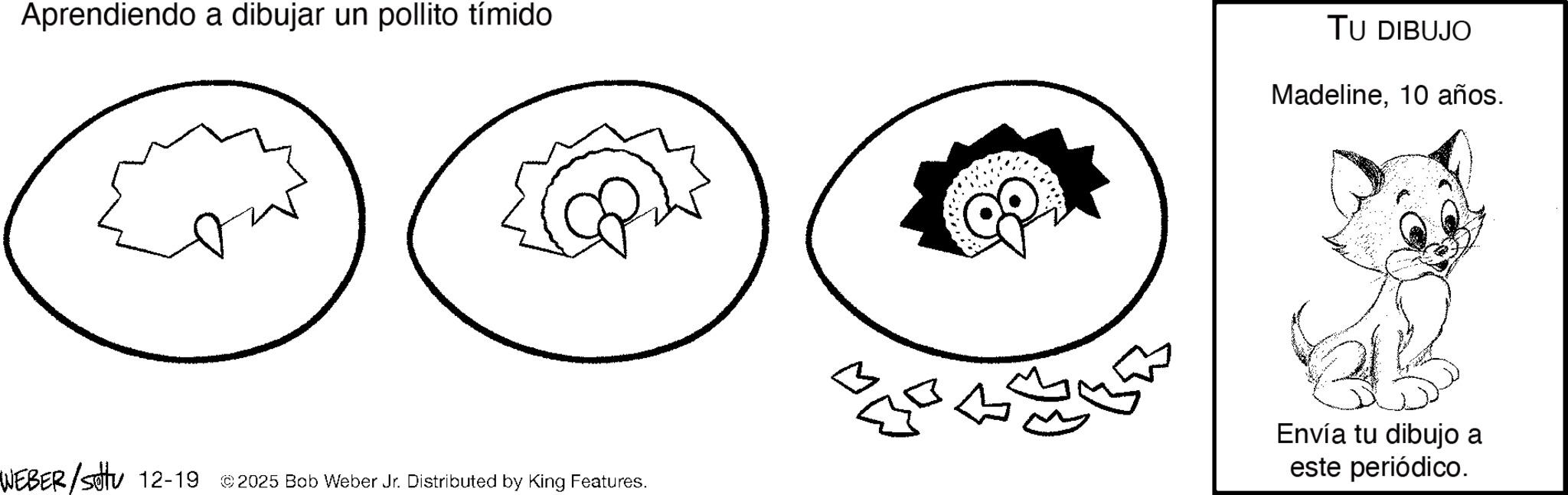 Graphics OCR: Aprendiendo a dibujar un pollito tímido WEBER/settu 12-19 © 2025 Bob Weber Jr. Distributed by King Features. TU DIBUJO Madeline10 años. Envía tu dibujo a este periódico. Aprendiendo a dibujar un pollito tímido WEBER / settu 12-19 © 2025 Bob Weber Jr. Distributed by King Features . TU DIBUJO Madeline10 años . Envía tu dibujo a este periódico .
