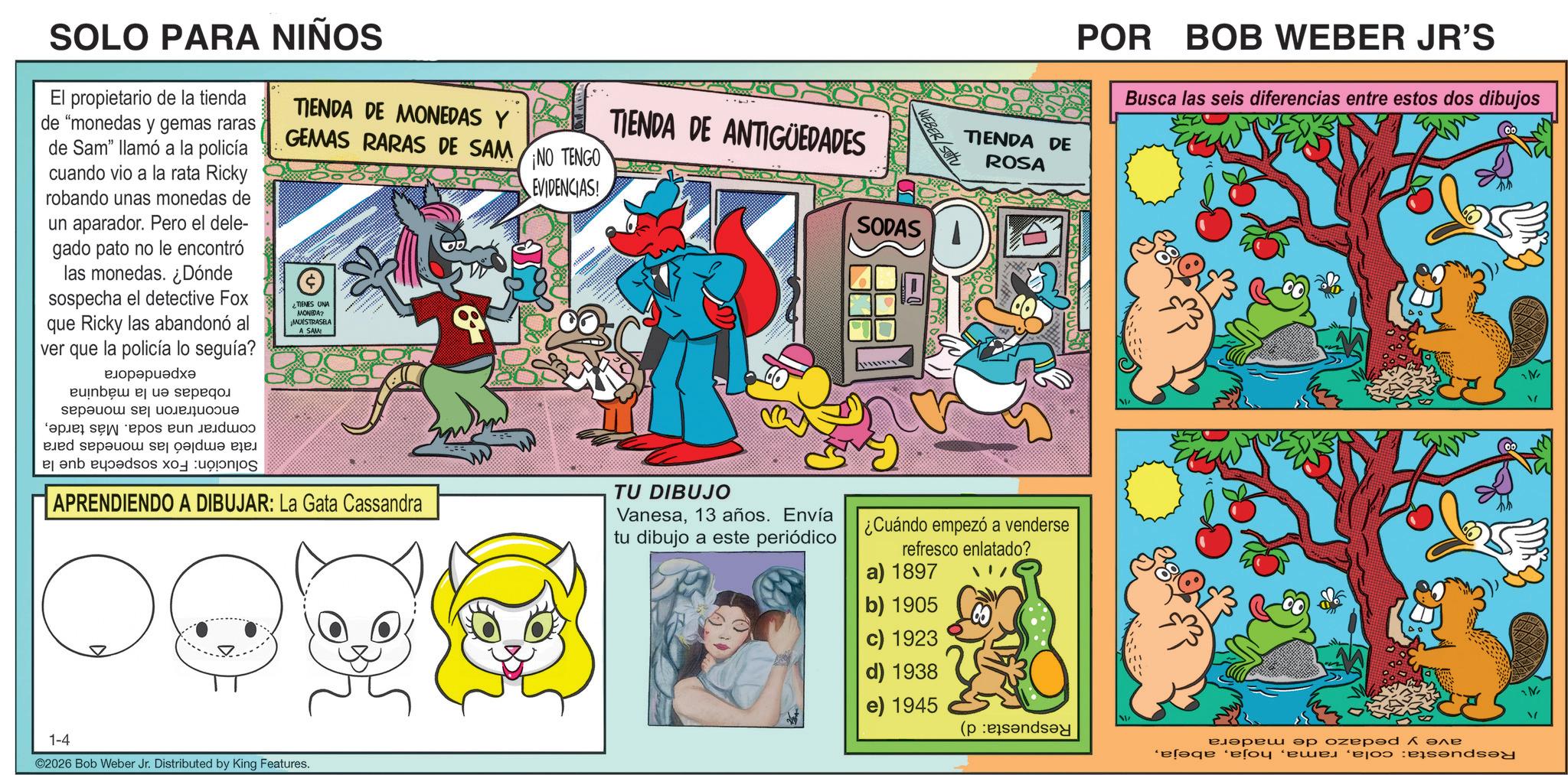 Publication OCR: TIENDA DE ROSA POR BOB WEBER JR'S Busca las seis diferencias entre estos dos dibujos SOLO PARA NIÑOS El propietario de la tienda de "monedas y gemas raras de Sam" llamó a la policía cuando vio a la rata Ricky robando unas monedas de un aparador. Pero el dele- gado pato no le encontró las monedas. ¿Dónde sospecha el detective Fox que Ricky las abandonó al ver que la policía lo seguía? ?????????? be a ??????? ???????????? pa se pos ?un ??jdo de and ser de so s TIENDA DE MONEDAS Y GEMAS RARAS DE SAM NO TENGO ¿TIENES UNA MONEDA? MUESTRASELA A SAM APRENDIENDO A DIBUJAR: La Gata Cassandra EVIDENCIAS! TIENDA DE ANTIGÜEDADES TU DIBUJO Vanesa13 años. Envía tu dibujo a este periódico SODAS wwwwwww WEBER/SOU ¿Cuándo empezó a venderse refresco enlatado? 1-4 ©2026 Bob Weber Jr. Distributed by King Features. a) 1897 b) 1905 c) 1923 d) 1938 e) 1945 ?????? ?? oze??? Å ??? elaqe so we can N M TIENDA DE ROSA POR BOB WEBER JR'S Busca las seis diferencias entre estos dos dibujos SOLO PARA NIÑOS El propietario de la tienda de " monedas y gemas raras de Sam " llamó a la policía cuando vio a la rata Ricky robando unas monedas de un aparador . Pero el dele- gado pato no le encontró las monedas . ¿ Dónde sospecha el detective Fox que Ricky las abandonó al ver que la policía lo seguía ? ?????????? be a ??????? ???????????? pa se pos ?un ??jdo de and ser de so s TIENDA DE MONEDAS Y GEMAS RARAS DE SAM NO TENGO ¿ TIENES UNA MONEDA ? MUESTRASELA A SAM APRENDIENDO A DIBUJAR : La Gata Cassandra EVIDENCIAS ! TIENDA DE ANTIGÜEDADES TU DIBUJO Vanesa13 años . Envía tu dibujo a este periódico SODAS wwwwwww WEBER / SOU ¿ Cuándo empezó a venderse refresco enlatado ? 1-4 © 2026 Bob Weber Jr. Distributed by King Features . a ) 1897 b ) 1905 c ) 1923 d ) 1938 e ) 1945 ?????? ?? oze??? Å ??? elaqe so we can N M