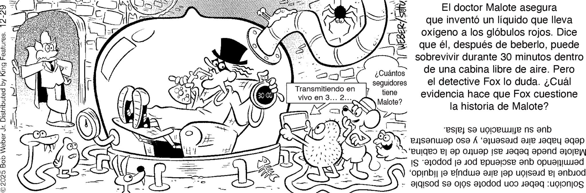 Pleased OCR: 2025 Bob Weber Jr. Distributed by King Features. 12-29 30-00 vivo en 3... 2... Transmitiendo en WEBER/SUTU ¿Cuántos seguidores tiene Malote? El doctor Malote asegura que inventó un líquido que lleva oxígeno a los glóbulos rojos. Dice que élpuede sobrevivir durante 30 minutos dentro de una cabina libre de aire. Pero el detective Fox lo duda. ¿Cuál evidencia hace que Fox cuestione la historia de Malote? debe haber aire presentey eso demuestra Malote puede beber así dentro de la cabinapermitiendo que ascienda por el popote. Si porque la presión del aire empuja el líquidoSolución: beber con popote sólo es posible que su afirmación es falsa. 2025 Bob Weber Jr. Distributed by King Features . 12-29 30-00 vivo en 3 ... 2 ... Transmitiendo en WEBER / SUTU ¿ Cuántos seguidores tiene Malote ? El doctor Malote asegura que inventó un líquido que lleva oxígeno a los glóbulos rojos . Dice que éldespués de beberlopuede sobrevivir durante 30 minutos dentro de una cabina libre de aire . Pero el detective Fox lo duda . ¿ Cuál evidencia hace que Fox cuestione la historia de Malote ? debe haber aire presentey eso demuestra Malote puede beber así dentro de la cabinapermitiendo que ascienda por el popote . Si porque la presión del aire empuja el líquidoSolución : beber con popote sólo es posible que su afirmación es falsa .