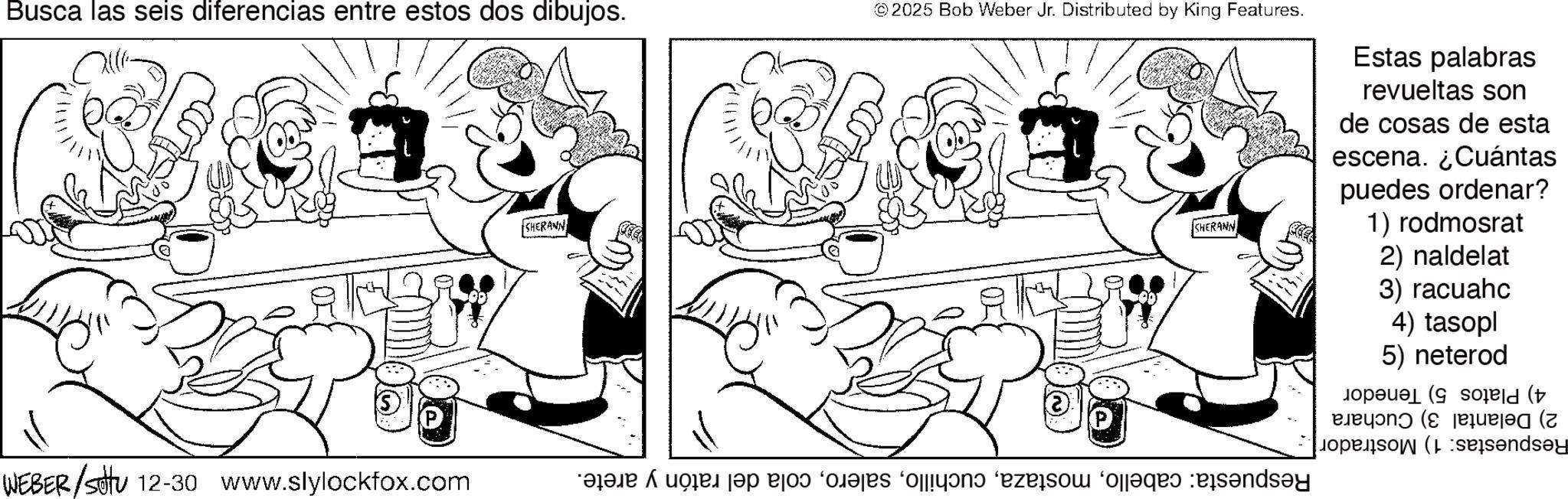 Monochrome OCR: Busca las seis diferencias entre estos dos dibujos. WEBER/ 12-30 www.slylockfox.com SHERANN ©2025 Bob Weber Jr. Distributed by King Features. SHERANN Estas palabras revueltas son de cosas de esta escena. ¿Cuántas puedes ordenar? 1) rodmosrat 2) naldelat 3) racuahc 4) tasopl 5) neterod pop (sold ( P (( open (sesandsay say Busca las seis diferencias entre estos dos dibujos . WEBER / 12-30 www.slylockfox.com SHERANN © 2025 Bob Weber Jr. Distributed by King Features . SHERANN Estas palabras revueltas son de cosas de esta escena . ¿ Cuántas puedes ordenar ? 1 ) rodmosrat 2 ) naldelat 3 ) racuahc 4 ) tasopl 5 ) neterod pop ( sold ( P ( ( open ( sesandsay say