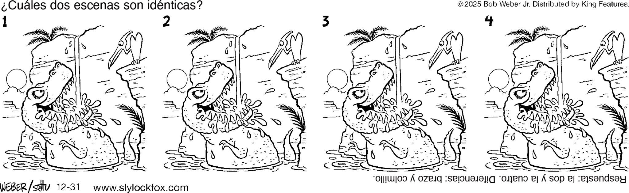 Fictional character OCR: ¿Cuáles dos escenas son idénticas? 1 2 WEBER/Sotu 12-31 www.slylockfox.com 3 ©2025 Bob Weber Jr. Distributed by King Features. 4 Respuesta: la dos y la cuatro. Diferencias: brazo y colmillo. ¿ Cuáles dos escenas son idénticas ? 1 2 WEBER / Sotu 12-31 www.slylockfox.com 3 © 2025 Bob Weber Jr. Distributed by King Features . 4 Respuesta : la dos y la cuatro . Diferencias : brazo y colmillo .