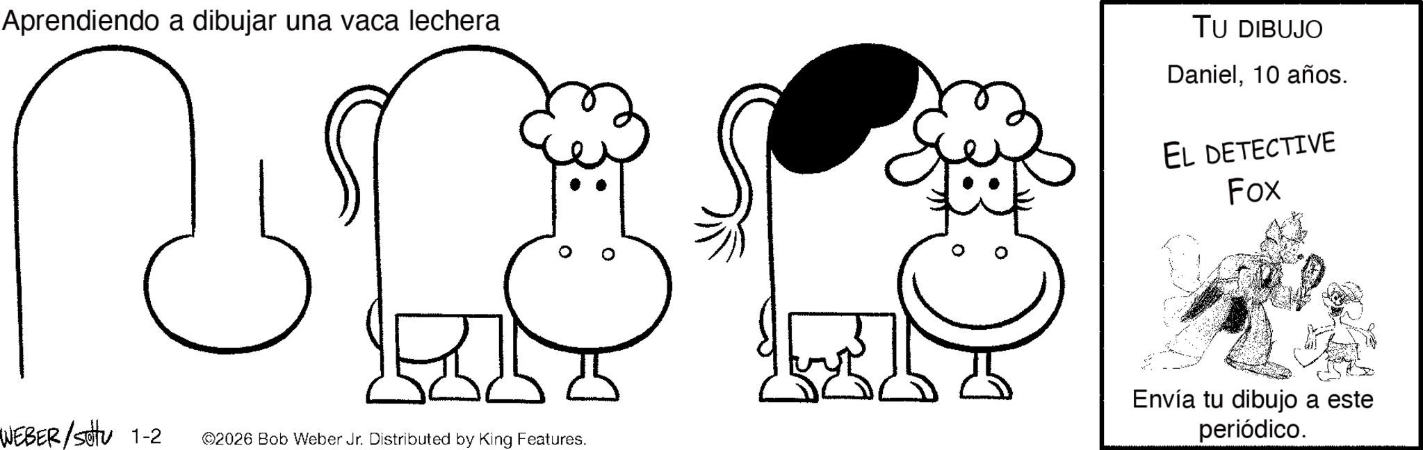 Graphics OCR: Aprendiendo a dibujar una vaca lechera & TU DIBUJO Daniel10 años. EL DETECTIVE Fox WEBER/sottu 1-2 ©2026 Bob Weber Jr. Distributed by King Features. Envía tu dibujo a este periódico. Aprendiendo a dibujar una vaca lechera & TU DIBUJO Daniel10 años . EL DETECTIVE Fox WEBER / sottu 1-2 © 2026 Bob Weber Jr. Distributed by King Features . Envía tu dibujo a este periódico .