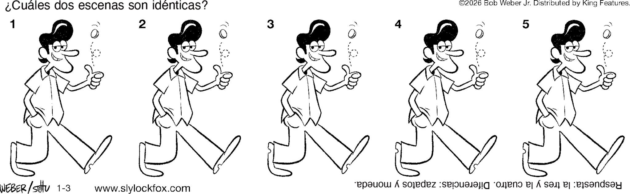 Pleased OCR: ¿Cuáles dos escenas son idénticas? 1 2 WEBER/setu 1-3 www.slylockfox.com 3 4 ©2026 Bob Weber Jr. Distributed by King Features. 5 Respuesta: la tres y la cuatro. Diferencias: zapatos y moneda. ¿ Cuáles dos escenas son idénticas ? 1 2 WEBER / setu 1-3 www.slylockfox.com 3 4 © 2026 Bob Weber Jr. Distributed by King Features . 5 Respuesta : la tres y la cuatro . Diferencias : zapatos y moneda .