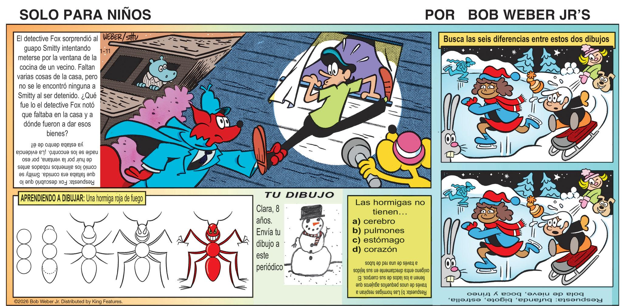 Comic book OCR: SOLO PARA NIÑOS El detective Fox sorprendió al WEBER/SU guapo Smitty intentando meterse por la ventana de la cocina de un vecino. Faltan varias cosas de la casapero no se le encontró ninguna a Smitty al ser detenido. ¿Qué fue lo el detective Fox notó que faltaba en la casa y a esos dónde fueron a dar POR BOB WEBER JR'S Busca las seis diferencias entre estos dos dibujos bienes? Respuesta: Fox descubrió que lo nadie se los encontró. ¡La evidencia de huir por la ventanapor eso comió los alimentos robados antes que faltaba era comida. Smitty se ya estaba dentro de él! APRENDIENDO A DIBUJAR: Una hormiga roja de fuego TU DIBUJO Clara8 Las hormigas no tienen... ©2026 Bob Weber Jr. Distributed by King Features. años. Envía tu a) cerebro b) pulmones dibujo a este c) estómago d) corazón periódico" bola de nieveboca y trineo Respuesta: bufandaRespuesta: a través de una red de tubos oxígeno entra directamente en sus tejidos tienen a los lados de sus cuerpos. El través de unos pequeños agujeros que b) Las hormigas respiran a SOLO PARA NIÑOS El detective Fox sorprendió al WEBER / SU guapo Smitty intentando meterse por la ventana de la cocina de un vecino . Faltan varias cosas de la casapero no se le encontró ninguna a Smitty al ser detenido . ¿ Qué fue lo el detective Fox notó que faltaba en la casa y a esos dónde fueron a dar POR BOB WEBER JR'S Busca las seis diferencias entre estos dos dibujos bienes ? Respuesta : Fox descubrió que lo nadie se los encontró . ¡ La evidencia de huir por la ventanapor eso comió los alimentos robados antes que faltaba era comida . Smitty se ya estaba dentro de él ! APRENDIENDO A DIBUJAR : Una hormiga roja de fuego TU DIBUJO Clara8 Las hormigas no tienen ... © 2026 Bob Weber Jr. Distributed by King Features . años . Envía tu a ) cerebro b ) pulmones dibujo a este c ) estómago d ) corazón periódico " bola de nieveboca y trineo Respuesta : bufandaRespuesta : a través de una red de tubos oxígeno entra directamente en sus tejidos tienen a los lados de sus cuerpos . El través de unos pequeños agujeros que b ) Las hormigas respiran a