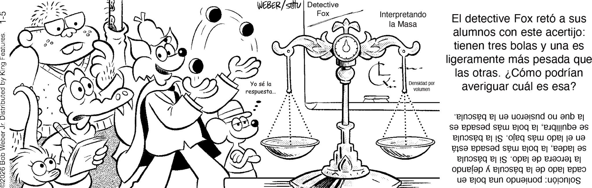 Fictional character OCR: C-I ©2026 Bob Weber Jr. Distributed by King Features. Solución: poniendo una bola en cada lado de la báscula y dejando la tercera de lado. Si la báscula se ladeala bola más pesada está en el lado más bajo. Si la báscula se equilibrala bola más pesada es la que no pusieron en la báscula. WEBER SV Detective respuesta... Yo sé la Fox la Masa Interpretando volumen Densidad por averiguar cuál es esa? las otras. ¿Cómo podrían ligeramente más pesada que tienen tres bolas y una es alumnos con este acertijo: El detective Fox retó a sus C - I © 2026 Bob Weber Jr. Distributed by King Features . Solución : poniendo una bola en cada lado de la báscula y dejando la tercera de lado . Si la báscula se ladeala bola más pesada está en el lado más bajo . Si la báscula se equilibrala bola más pesada es la que no pusieron en la báscula . WEBER SV Detective respuesta ... Yo sé la Fox la Masa Interpretando volumen Densidad por averiguar cuál es esa ? las otras . ¿ Cómo podrían ligeramente más pesada que tienen tres bolas y una es alumnos con este acertijo : El detective Fox retó a sus
