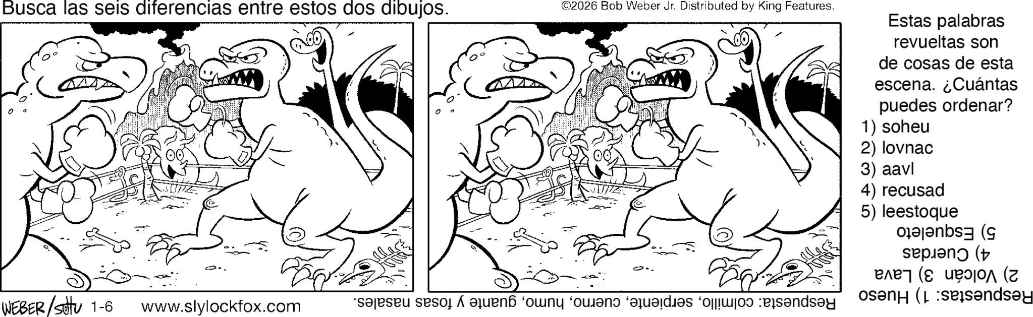 Fiction OCR: Busca las seis diferencias entre estos dos dibujos. ©2026 Bob Weber Jr. Distributed by King Features. Estas palabras revueltas son de cosas de esta escena. ¿Cuántas puedes 1) soheu 2) lovnac 3) aavl 4) recusad 5) ordenar? leestoque WEBER/S 1-6 www.slylockfox.com - Respuesta: colmilloguante y fosas nasales. 5) Esqueleto 4) Cuerdas 2) Volcán 3) Lava Respuestas: 1) Hueso Busca las seis diferencias entre estos dos dibujos . © 2026 Bob Weber Jr. Distributed by King Features . Estas palabras revueltas son de cosas de esta escena . ¿ Cuántas puedes 1 ) soheu 2 ) lovnac 3 ) aavl 4 ) recusad 5 ) ordenar ? leestoque WEBER / S 1-6 www.slylockfox.com - Respuesta : colmilloguante y fosas nasales . 5 ) Esqueleto 4 ) Cuerdas 2 ) Volcán 3 ) Lava Respuestas : 1 ) Hueso