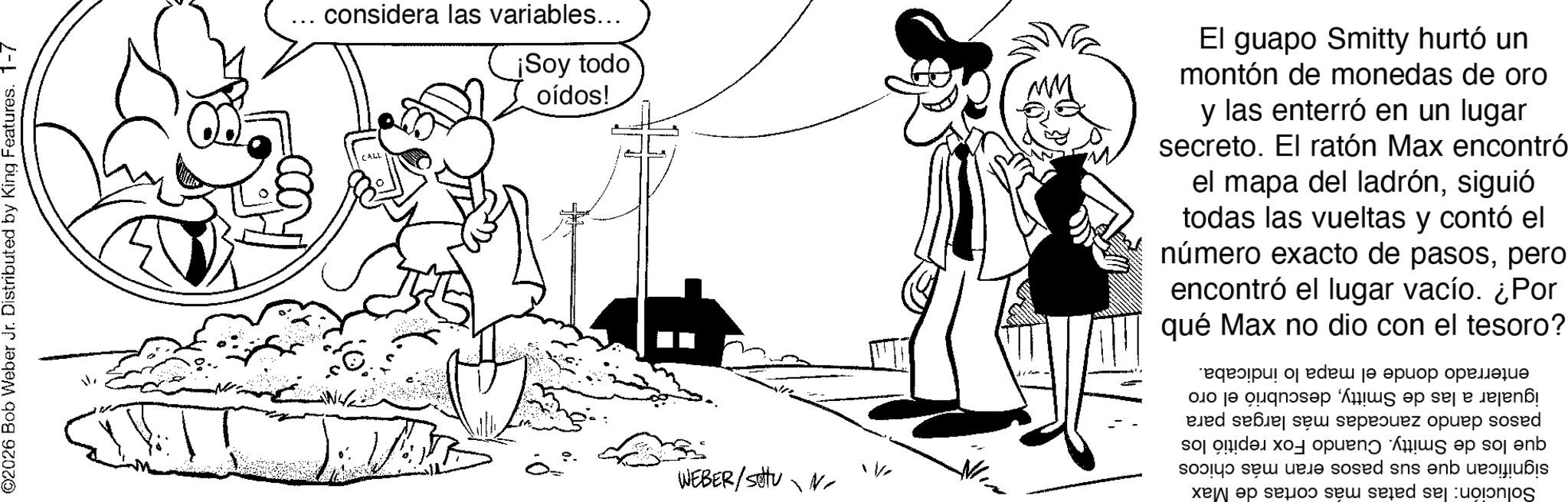 Line art OCR: ©2026 Bob Weber Jr. Distributed by King Features. 1-7 considera las variables... CALL ¡Soy todo oídos! El guapo Smitty hurtó un montón de monedas de oro y las enterró en un lugar secreto. El ratón Max encontró el mapa del ladrónsiguió todas las vueltas y contó el número exacto de pasospero encontró el lugar vacío. ¿Por qué Max no dio con el tesoro? WEBER/stu N V enterrado donde el mapa lo indicaba. igualar a las de Smittydescubrió el oro pasos dando zancadas más largas para que los de Smitty. Cuando Fox repitió los significan que sus pasos eran más chicos Solución: las patas más cortas de Max © 2026 Bob Weber Jr. Distributed by King Features . 1-7 considera las variables ... CALL ¡ Soy todo oídos ! El guapo Smitty hurtó un montón de monedas de oro y las enterró en un lugar secreto . El ratón Max encontró el mapa del ladrónsiguió todas las vueltas y contó el número exacto de pasospero encontró el lugar vacío . ¿ Por qué Max no dio con el tesoro ? WEBER / stu N V enterrado donde el mapa lo indicaba . igualar a las de Smittydescubrió el oro pasos dando zancadas más largas para que los de Smitty . Cuando Fox repitió los significan que sus pasos eran más chicos Solución : las patas más cortas de Max