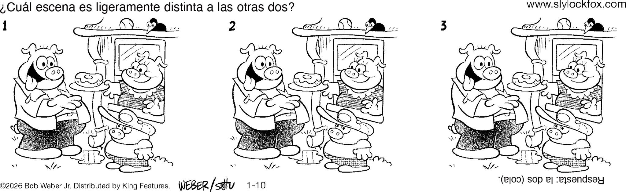 Elbow OCR: ¿Cuál escena es ligeramente distinta a las otras dos? 1 2 3 www.slylockfox.com Vi V ©2026 Bob Weber Jr. Distributed by King Features. WEBER/sotu (b) so 1-10 ¿ Cuál escena es ligeramente distinta a las otras dos ? 1 2 3 www.slylockfox.com Vi V © 2026 Bob Weber Jr. Distributed by King Features . WEBER / sotu ( b ) so 1-10