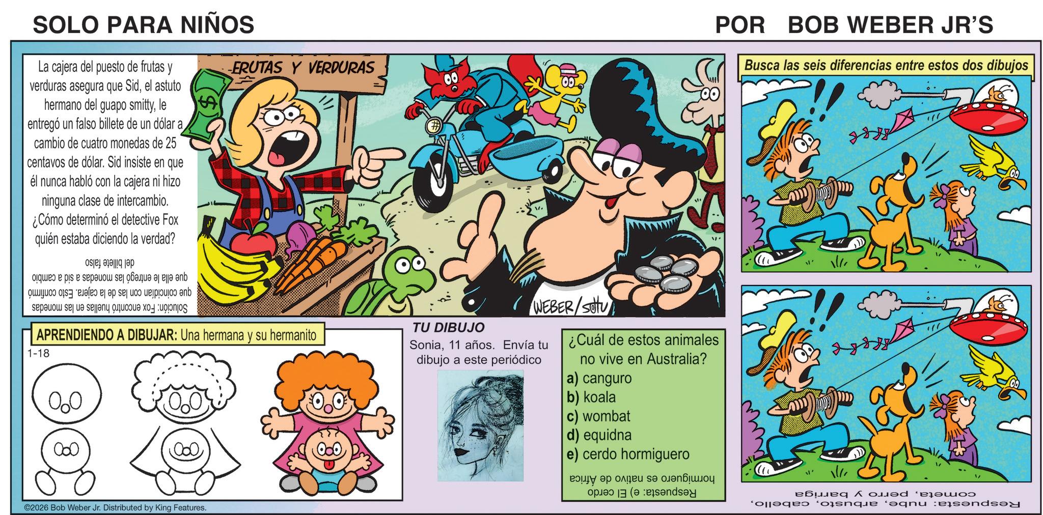 Publication OCR: SOLO PARA NIÑOS La cajera del puesto de frutas y verduras asegura que Sidel astuto hermano del guapo smittyle entregó un falso billete de un dólar a cambio de cuatro monedas de 25 centavos de dólar. Sid insiste en que él nunca habló con la cajera ni hizo ninguna clase de intercambio. ¿Cómo determinó el detective Fox quién estaba diciendo la verdad? be a is is a se pa se te se s o ERUTAS Y VERDURAS APRENDIENDO A DIBUJAR: Una hermana y su hermanito 1-18 W TU DIBUJO V. WEBER/SOU Sonia11 años. Envía tu dibujo a este periódico ¿Cuál de estos animales no vive en Australia? a) canguro b) koala ©2026 Bob Weber Jr. Distributed by King Features. POR BOB WEBER JR'S Busca las seis diferencias entre estos dos dibujos c) wombat d) equidna e) cerdo hormiguero ??? ?? ????? s? ???? ??? ( www ????? ^????????? Para que ‘?qnu :end SOLO PARA NIÑOS La cajera del puesto de frutas y verduras asegura que Sidel astuto hermano del guapo smittyle entregó un falso billete de un dólar a cambio de cuatro monedas de 25 centavos de dólar . Sid insiste en que él nunca habló con la cajera ni hizo ninguna clase de intercambio . ¿ Cómo determinó el detective Fox quién estaba diciendo la verdad ? be a is is a se pa se te se s o ERUTAS Y VERDURAS APRENDIENDO A DIBUJAR : Una hermana y su hermanito 1-18 W TU DIBUJO V. WEBER / SOU Sonia11 años . Envía tu dibujo a este periódico ¿ Cuál de estos animales no vive en Australia ? a ) canguro b ) koala © 2026 Bob Weber Jr. Distributed by King Features . POR BOB WEBER JR'S Busca las seis diferencias entre estos dos dibujos c ) wombat d ) equidna e ) cerdo hormiguero ??? ?? ????? s? ???? ??? ( www ????? ^ ????????? Para que ‘ ?qnu : end