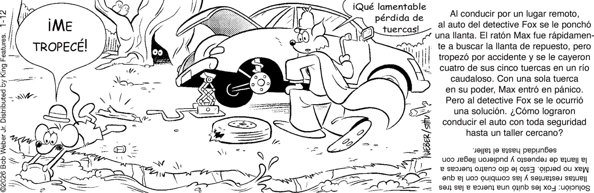 Illustration OCR: ©2026 Bob Weber Jr. Distributed by King Features. 1-12 iME TROPECÉ! 00 iQué lamentable pérdida de tuercas! Al conducir por un lugar remotoal auto del detective Fox se le ponchó una llanta. El ratón Max fue rápidamen- te a buscar la llanta de repuestopero tropezó por accidente y se le cayeron cuatro de sus cinco tuercas en un río caudaloso. Con una sola tuerca en su poderMax entró en pánico. Pero al detective Fox se le ocurrió una solución. ¿Cómo lograron conducir el auto con toda seguridad hasta un taller cercano? es to pay pens ip o?sende s i n piped ou xe ? enb el ?os quique de sa sa se a pen en inb sexo colonos © 2026 Bob Weber Jr. Distributed by King Features . 1-12 iME TROPECÉ ! 00 iQué lamentable pérdida de tuercas ! Al conducir por un lugar remotoal auto del detective Fox se le ponchó una llanta . El ratón Max fue rápidamen- te a buscar la llanta de repuestopero tropezó por accidente y se le cayeron cuatro de sus cinco tuercas en un río caudaloso . Con una sola tuerca en su poderMax entró en pánico . Pero al detective Fox se le ocurrió una solución . ¿ Cómo lograron conducir el auto con toda seguridad hasta un taller cercano ? es to pay pens ip o?sende s i n piped ou xe ? enb el ?os quique de sa sa se a pen en inb sexo colonos