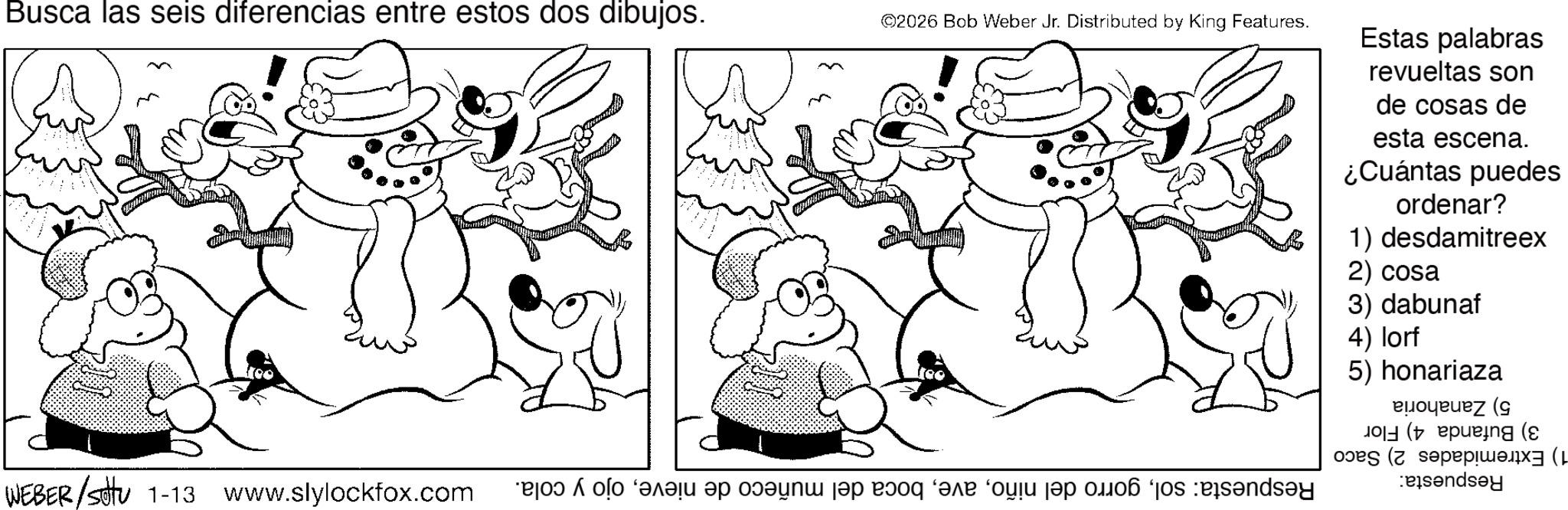 Graphics OCR: Busca las seis diferencias entre estos dos dibujos. ©2026 Bob Weber Jr. Distributed by King Features. WEBER/sottu 1-13 www.slylockfox.com BW Estas palabras revueltas son de cosas de esta escena. ¿Cuántas puedes ordenar? 1) desdamitreex 2) cosa 3) dabunaf 4) lorf 5) honariaza 5) Zanahoria 3) Bufanda 4) Flor 1) Extremidades 2) Saco Respuesta: Respuesta: solojo y cola. Busca las seis diferencias entre estos dos dibujos . © 2026 Bob Weber Jr. Distributed by King Features . WEBER / sottu 1-13 www.slylockfox.com BW Estas palabras revueltas son de cosas de esta escena . ¿ Cuántas puedes ordenar ? 1 ) desdamitreex 2 ) cosa 3 ) dabunaf 4 ) lorf 5 ) honariaza 5 ) Zanahoria 3 ) Bufanda 4 ) Flor 1 ) Extremidades 2 ) Saco Respuesta : Respuesta : solgorro del niñoboca del muñeco de nieveojo y cola .