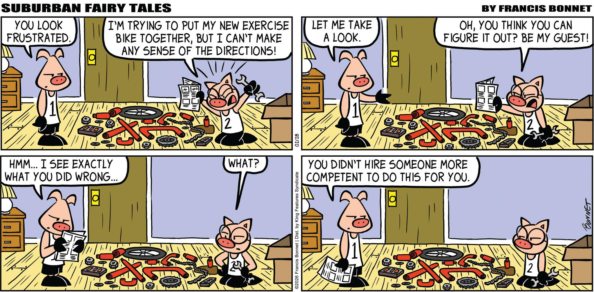 Animated cartoon OCR: SUBURBAN FAIRY TALES YOU LOOK FRUSTRATED. ?? I'M TRYING TO PUT MY NEW EXERCISE BIKE TOGETHERBUT I CAN'T MAKE ANY SENSE OF THE DIRECTIONS! HMM... I SEE EXACTLY WHAT YOU DID WRONG... WHAT? T LET ME TAKE A LOOK. YOU DIDN'T HIRE SOMEONE MORE COMPETENT TO DO THIS FOR YOU. ©2026 Francis Bonnet | Dist. by King Features Syndicate 01/18 BY FRANCIS BONNET OHYOU THINK YOU CAN FIGURE IT OUT? BE MY GUEST! 2 BONNET SUBURBAN FAIRY TALES YOU LOOK FRUSTRATED . ?? I'M TRYING TO PUT MY NEW EXERCISE BIKE TOGETHERBUT I CAN'T MAKE ANY SENSE OF THE DIRECTIONS ! HMM ... I SEE EXACTLY WHAT YOU DID WRONG ... WHAT ? T LET ME TAKE A LOOK . YOU DIDN'T HIRE SOMEONE MORE COMPETENT TO DO THIS FOR YOU . © 2026 Francis Bonnet | Dist . by King Features Syndicate 01/18 BY FRANCIS BONNET OHYOU THINK YOU CAN FIGURE IT OUT ? BE MY GUEST ! 2 BONNET