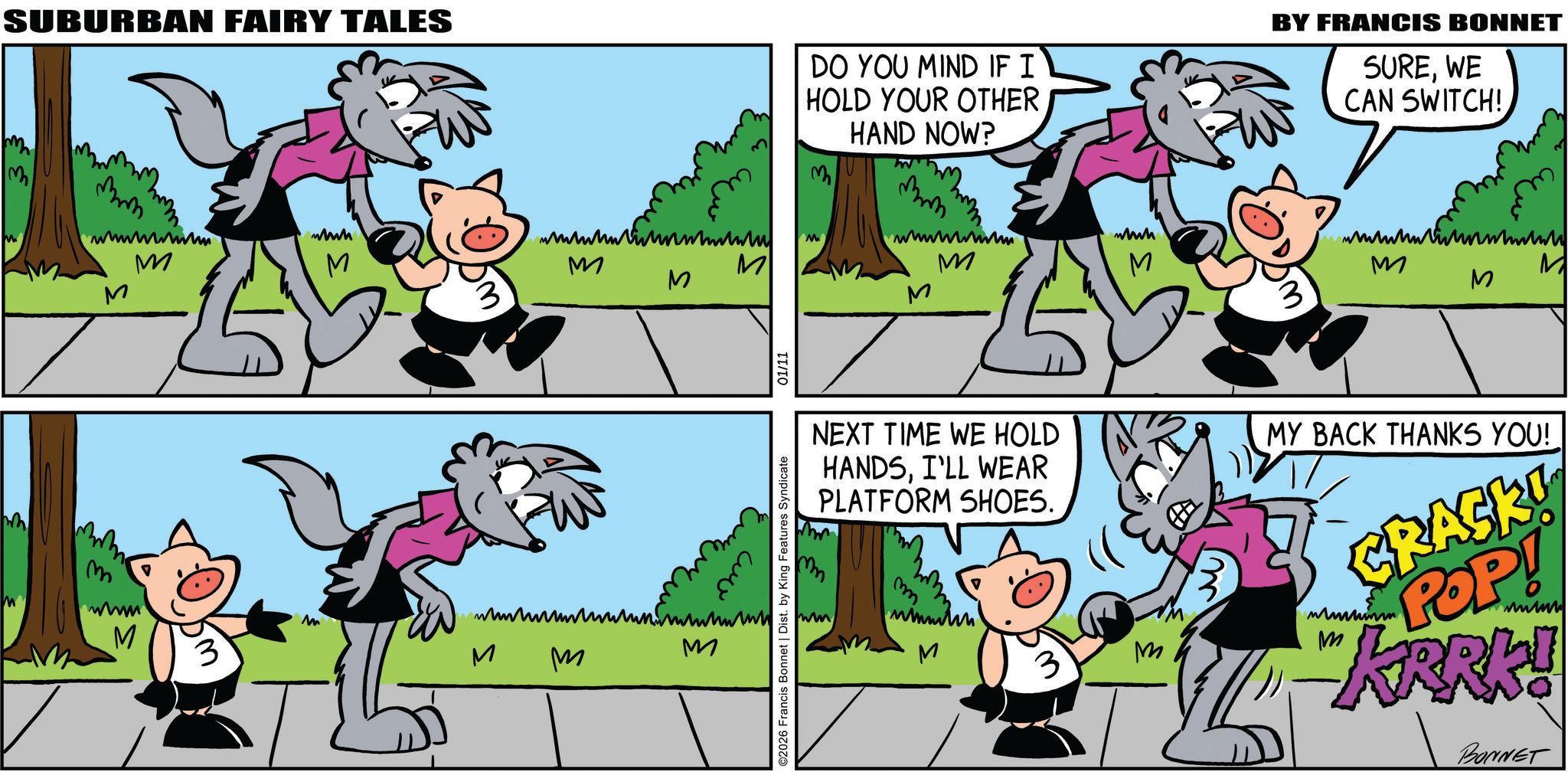 Publication OCR: SUBURBAN FAIRY TALES m ? M wwwh M S M wwwww M DO YOU MIND IF I HOLD YOUR OTHER M HAND NOW? wwwwwwww M M BY FRANCIS BONNET SUREWE CAN SWITCH!. wh M M M mm. wwwwww M M M M ????????? M M M ??? M ©2026 Francis Bonnet | Dist. by King Features Syndicate 01/11 NEXT TIME WE HOLD HANDSI'LL WEAR PLATFORM SHOES. mm ww m M 3 M MY BACK THANKS YOU! CRASK! POP! wwwww "KRRK! BONNET SUBURBAN FAIRY TALES m ? M wwwh M S M wwwww M DO YOU MIND IF I HOLD YOUR OTHER M HAND NOW ? wwwwwwww M M BY FRANCIS BONNET SUREWE CAN SWITCH !. wh M M M mm . wwwwww M M M M ????????? M M M ??? M © 2026 Francis Bonnet | Dist . by King Features Syndicate 01/11 NEXT TIME WE HOLD HANDSI'LL WEAR PLATFORM SHOES . mm ww m M 3 M MY BACK THANKS YOU ! CRASK ! POP ! wwwww " KRRK ! BONNET