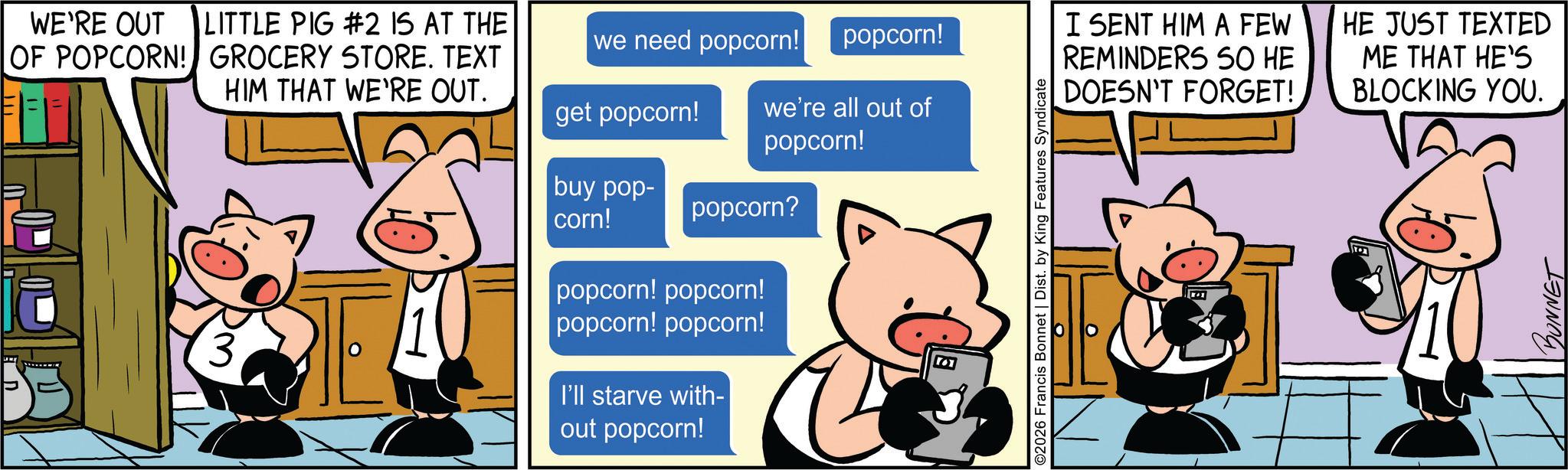 Publication OCR: WE'RE OUT LITTLE PIG #2 IS AT THE OF POPCORN! GROCERY STORE. TEXT HIM THAT WE'RE OUT. we need popcorn! popcorn! get popcorn! we're all out of popcorn! buy pop- corn! popcorn? 3 popcorn! popcorn! popcorn! popcorn! I'll starve with- out popcorn! ©2026 Francis Bonnet | Dist. by King Features Syndicate I SENT HIM A FEW REMINDERS SO HE DOESN'T FORGET! HE JUST TEXTED ME THAT HE'S BLOCKING YOU. BONNET WE'RE OUT LITTLE PIG # 2 IS AT THE OF POPCORN ! GROCERY STORE . TEXT HIM THAT WE'RE OUT . we need popcorn ! popcorn ! get popcorn ! we're all out of popcorn ! buy pop- corn ! popcorn ? 3 popcorn ! popcorn ! popcorn ! popcorn ! I'll starve with- out popcorn ! © 2026 Francis Bonnet | Dist . by King Features Syndicate I SENT HIM A FEW REMINDERS SO HE DOESN'T FORGET ! HE JUST TEXTED ME THAT HE'S BLOCKING YOU . BONNET
