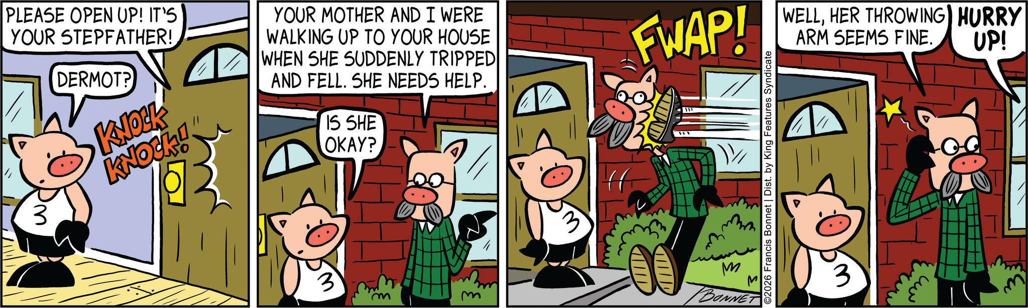 Domestic pig OCR: PLEASE OPEN UP! IT'S YOUR STEPFATHER! 3 DERMOT? KNOCK KNOCKI YOUR MOTHER AND I WERE WALKING UP TO YOUR HOUSE WHEN SHE SUDDENLY TRIPPED AND FELL. SHE NEEDS HELP. IS SHE OKAY? FWAP! 3 M BONNET 2026 Francis Bonnet | Dist. by King Features Syndicate WELLHER THROWING HURRY ARM SEEMS FINE. UP! 3 ???? PLEASE OPEN UP ! IT'S YOUR STEPFATHER ! 3 DERMOT ? KNOCK KNOCKI YOUR MOTHER AND I WERE WALKING UP TO YOUR HOUSE WHEN SHE SUDDENLY TRIPPED AND FELL . SHE NEEDS HELP . IS SHE OKAY ? FWAP ! 3 M BONNET 2026 Francis Bonnet | Dist . by King Features Syndicate WELLHER THROWING HURRY ARM SEEMS FINE . UP ! 3 ????