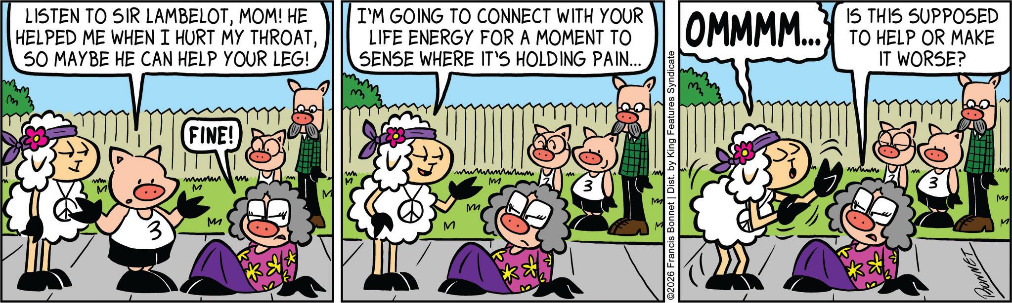 Happiness OCR: m LISTEN TO SIR LAMBELOTMOM! HE HELPED ME WHEN I HURT MY THROATSO MAYBE HE CAN HELP YOUR LEG! I'M GOING TO CONNECT WITH YOUR LIFE ENERGY FOR A MOMENT TO SENSE WHERE IT'S HOLDING PAIN... ww M FINE! www M 3 M m M M wh M wwwwwwwwhum m M M 2026 Francis Bonnet | Dist. by King Features Syndicate M OMMMM... IS THIS SUPPOSED TO HELP OR MAKE IT WORSE? wwwww M M BONNET m LISTEN TO SIR LAMBELOTMOM ! HE HELPED ME WHEN I HURT MY THROATSO MAYBE HE CAN HELP YOUR LEG ! I'M GOING TO CONNECT WITH YOUR LIFE ENERGY FOR A MOMENT TO SENSE WHERE IT'S HOLDING PAIN ... ww M FINE ! www M 3 M m M M wh M wwwwwwwwhum m M M 2026 Francis Bonnet | Dist . by King Features Syndicate M OMMMM ... IS THIS SUPPOSED TO HELP OR MAKE IT WORSE ? wwwww M M BONNET