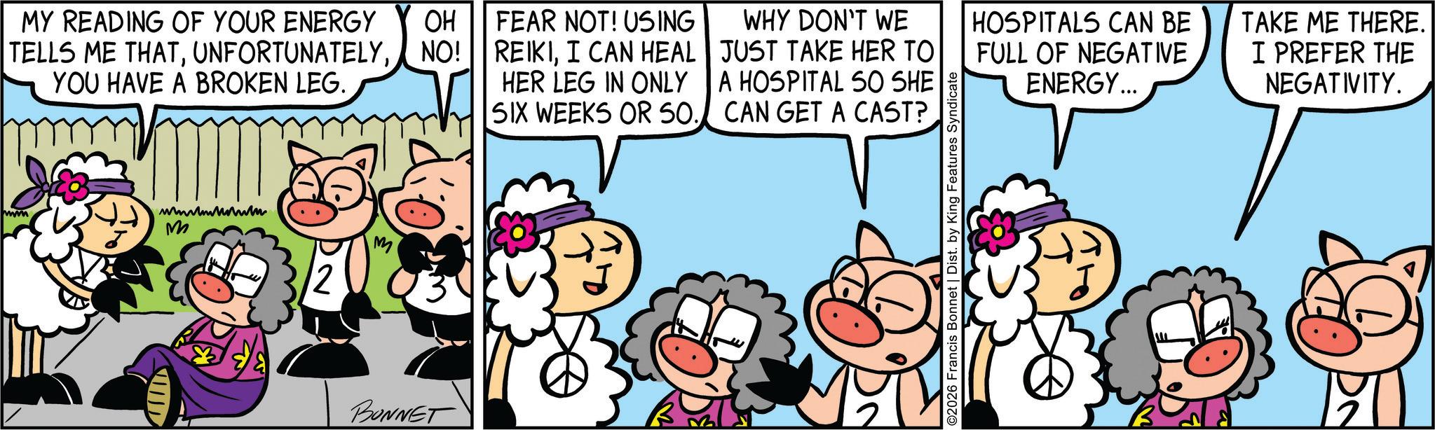 Fiction OCR: ww MY READING OF YOUR ENERGY TELLS ME THATNO! YOU HAVE A BROKEN LEG. wwwwwwwm M 12 M BONNET OH FEAR NOT! USING REIKII CAN HEAL HER LEG IN ONLY SIX WEEKS OR 50. WHY DON'T WE JUST TAKE HER TO A HOSPITAL SO SHE CAN GET A CAST? FULL OF NEGATIVE ENERGY... HOSPITALS CAN BE TAKE ME THERE. I PREFER THE NEGATIVITY. ©2026 Francis Bonnet | Dist. by King Features Syndicate ww MY READING OF YOUR ENERGY TELLS ME THATNO ! YOU HAVE A BROKEN LEG . wwwwwwwm M 12 M BONNET OH FEAR NOT ! USING REIKII CAN HEAL HER LEG IN ONLY SIX WEEKS OR 50 . WHY DON'T WE JUST TAKE HER TO A HOSPITAL SO SHE CAN GET A CAST ? FULL OF NEGATIVE ENERGY ... HOSPITALS CAN BE TAKE ME THERE . I PREFER THE NEGATIVITY . © 2026 Francis Bonnet | Dist . by King Features Syndicate