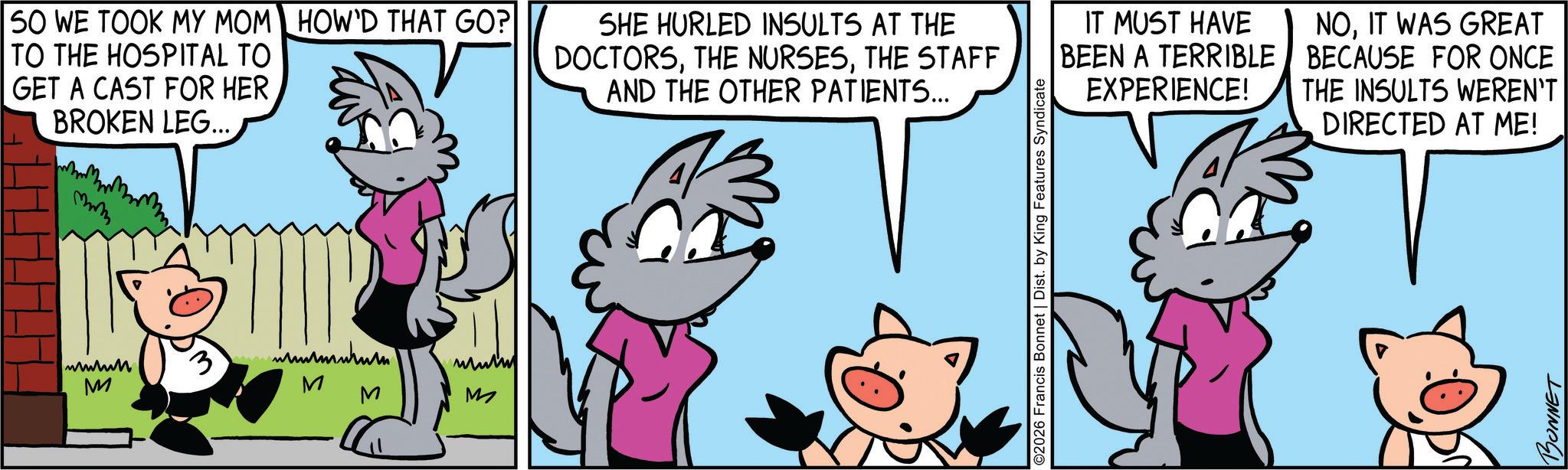 Comic book OCR: SO WE TOOK MY MOM HOW'D THAT GO? TO THE HOSPITAL TO GET A CAST FOR HER BROKEN LEG... mmm SHE HURLED INSULTS AT THE DOCTORSTHE STAFF AND THE OTHER PATIENTS... wwwww M 3 mu M M M IT MUST HAVE BEEN A TERRIBLE EXPERIENCE! NOIT WAS GREAT BECAUSE FOR ONCE THE INSULTS WEREN'T DIRECTED AT ME! ©2026 Francis Bonnet | Dist. by King Features Syndicate BONNET SO WE TOOK MY MOM HOW'D THAT GO ? TO THE HOSPITAL TO GET A CAST FOR HER BROKEN LEG ... mmm SHE HURLED INSULTS AT THE DOCTORSTHE NURSESTHE STAFF AND THE OTHER PATIENTS ... wwwww M 3 mu M M M IT MUST HAVE BEEN A TERRIBLE EXPERIENCE ! NOIT WAS GREAT BECAUSE FOR ONCE THE INSULTS WEREN'T DIRECTED AT ME ! © 2026 Francis Bonnet | Dist . by King Features Syndicate BONNET