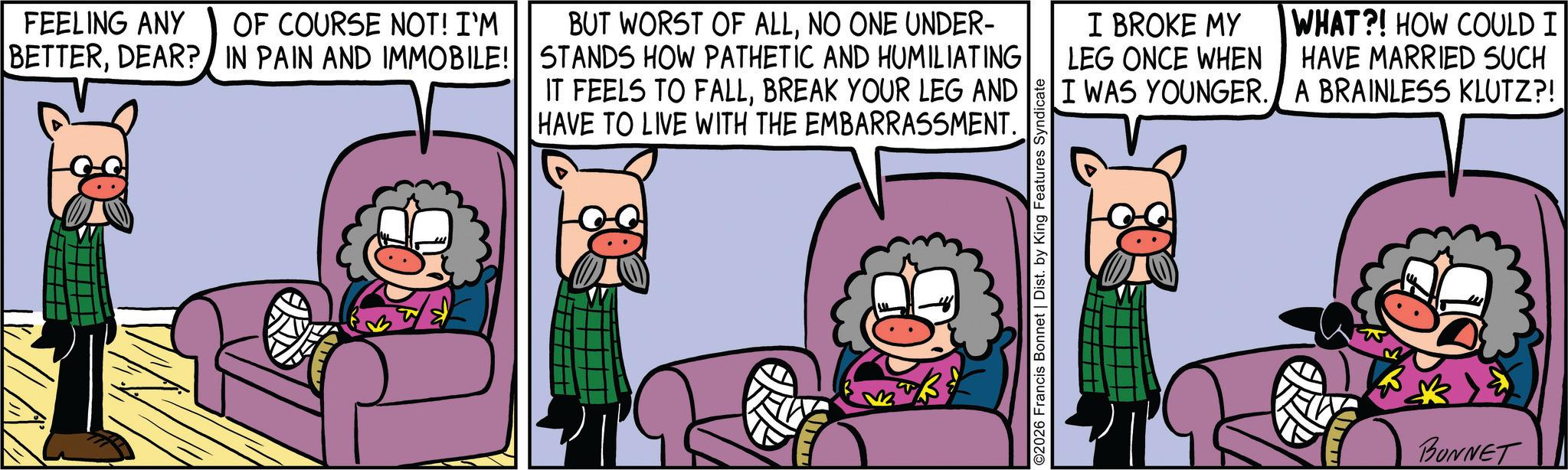Publication OCR: FEELING ANY OF COURSE NOT! I'M BETTERDEAR? IN PAIN AND IMMOBILE! BUT WORST OF ALLNO ONE UNDER- STANDS HOW PATHETIC AND HUMILIATING IT FEELS TO FALLBREAK YOUR LEG AND HAVE TO LIVE WITH THE EMBARRASSMENT. ©2026 Francis Bonnet | Dist. by King Features Syndicate I BROKE MY LEG ONCE WHEN I WAS YOUNGER. WHAT?! HOW COULD I HAVE MARRIED SUCH A BRAINLESS KLUTZ?! BONNET FEELING ANY OF COURSE NOT ! I'M BETTERDEAR ? IN PAIN AND IMMOBILE ! BUT WORST OF ALLNO ONE UNDER- STANDS HOW PATHETIC AND HUMILIATING IT FEELS TO FALLBREAK YOUR LEG AND HAVE TO LIVE WITH THE EMBARRASSMENT . © 2026 Francis Bonnet | Dist . by King Features Syndicate I BROKE MY LEG ONCE WHEN I WAS YOUNGER . WHAT ?! HOW COULD I HAVE MARRIED SUCH A BRAINLESS KLUTZ ?! BONNET