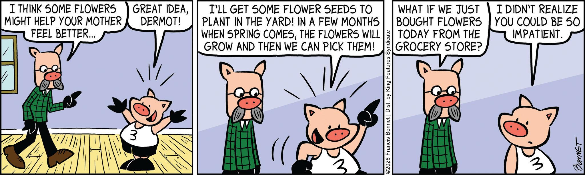 Comic book OCR: I THINK SOME FLOWERS MIGHT HELP YOUR MOTHER FEEL BETTER... GREAT IDEADERMOT! I'LL GET SOME FLOWER SEEDS TO PLANT IN THE YARD! IN A FEW MONTHS WHEN SPRING COMESTHE FLOWERS WILL GROW AND THEN WE CAN PICK THEM! WHAT IF WE JUST BOUGHT FLOWERS TODAY FROM THE GROCERY STORE? I DIDN'T REALIZE YOU COULD BE SO IMPATIENT. 2026 Francis Bonnet | Dist. by King Features Syndicate 3 BONNET I THINK SOME FLOWERS MIGHT HELP YOUR MOTHER FEEL BETTER ... GREAT IDEADERMOT ! I'LL GET SOME FLOWER SEEDS TO PLANT IN THE YARD ! IN A FEW MONTHS WHEN SPRING COMESTHE FLOWERS WILL GROW AND THEN WE CAN PICK THEM ! WHAT IF WE JUST BOUGHT FLOWERS TODAY FROM THE GROCERY STORE ? I DIDN'T REALIZE YOU COULD BE SO IMPATIENT . 2026 Francis Bonnet | Dist . by King Features Syndicate 3 BONNET