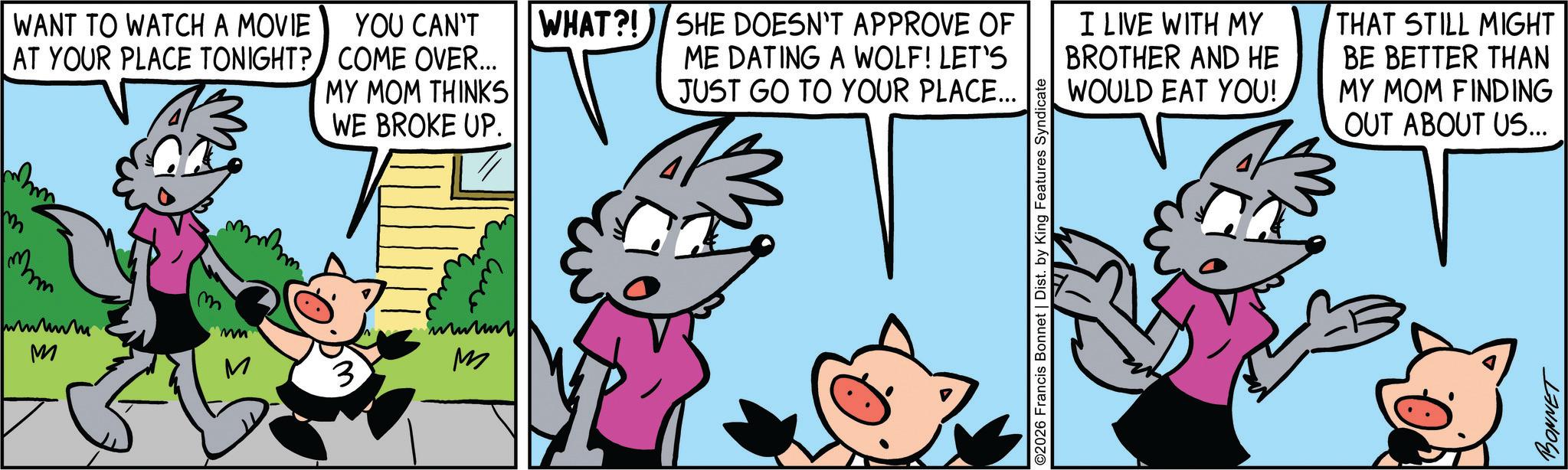 Comic book OCR: WANT TO WATCH A MOVIE AT YOUR PLACE TONIGHT? mm www M YOU CAN'T COME OVER... MY MOM THINKS WE BROKE UP. mm ?????? M WHAT?! SHE DOESN'T APPROVE OF ME DATING A WOLF! LET'S JUST GO TO YOUR PLACE... 2026 Francis Bonnet | Dist. by King Features Syndicate I LIVE WITH MY BROTHER AND HE WOULD EAT YOU! THAT STILL MIGHT BE BETTER THAN MY MOM FINDING OUT ABOUT US... T BONNET WANT TO WATCH A MOVIE AT YOUR PLACE TONIGHT ? mm www M YOU CAN'T COME OVER ... MY MOM THINKS WE BROKE UP . mm ?????? M WHAT ?! SHE DOESN'T APPROVE OF ME DATING A WOLF ! LET'S JUST GO TO YOUR PLACE ... 2026 Francis Bonnet | Dist . by King Features Syndicate I LIVE WITH MY BROTHER AND HE WOULD EAT YOU ! THAT STILL MIGHT BE BETTER THAN MY MOM FINDING OUT ABOUT US ... T BONNET