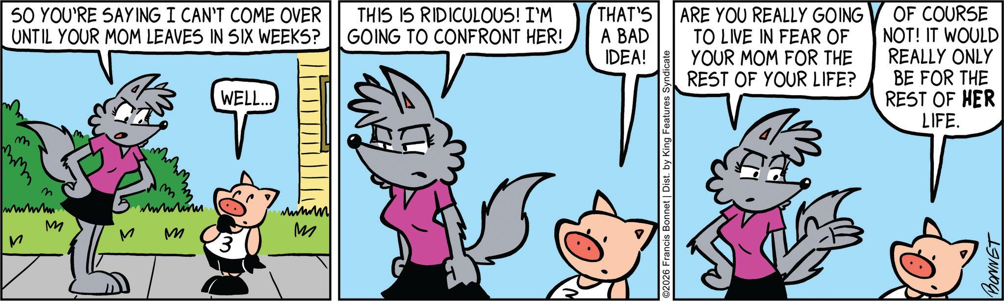 Comic book OCR: 50 YOU'RE SAYING I CAN'T COME OVER UNTIL YOUR MOM LEAVES IN SIX WEEKS? M M m www.lim M WELL.... '3 www M THIS IS RIDICULOUS! I'M GOING TO CONFRONT HER! THAT'S A BAD IDEA! ©2026 Francis Bonnet | Dist. by King Features Syndicate ARE YOU REALLY GOING TO LIVE IN FEAR OF YOUR MOM FOR THE REST OF YOUR LIFE? OF COURSE NOT! IT WOULD REALLY ONLY BE FOR THE REST OF HER LIFE. BONNET 50 YOU'RE SAYING I CAN'T COME OVER UNTIL YOUR MOM LEAVES IN SIX WEEKS ? M M m www.lim M WELL .... ' 3 www M THIS IS RIDICULOUS ! I'M GOING TO CONFRONT HER ! THAT'S A BAD IDEA ! © 2026 Francis Bonnet | Dist . by King Features Syndicate ARE YOU REALLY GOING TO LIVE IN FEAR OF YOUR MOM FOR THE REST OF YOUR LIFE ? OF COURSE NOT ! IT WOULD REALLY ONLY BE FOR THE REST OF HER LIFE . BONNET