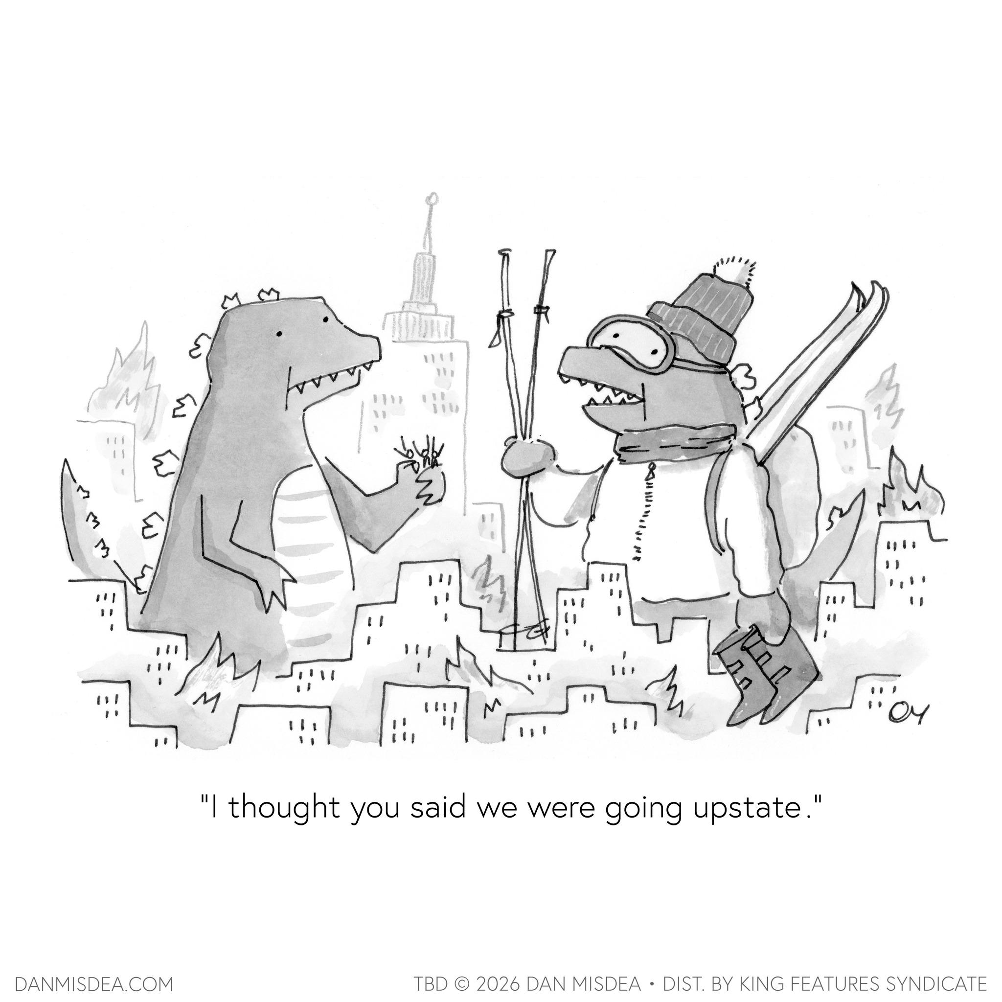 Fiction OCR: 3 3 W "M M M "I thought you said we were going upstate." DANMISDEA.COM TBD 2026 DAN MISDEA • DIST. BY KING FEATURES SYNDICATE 3 3 W " M M M " I thought you said we were going upstate . " DANMISDEA.COM TBD 2026 DAN MISDEA • DIST . BY KING FEATURES SYNDICATE