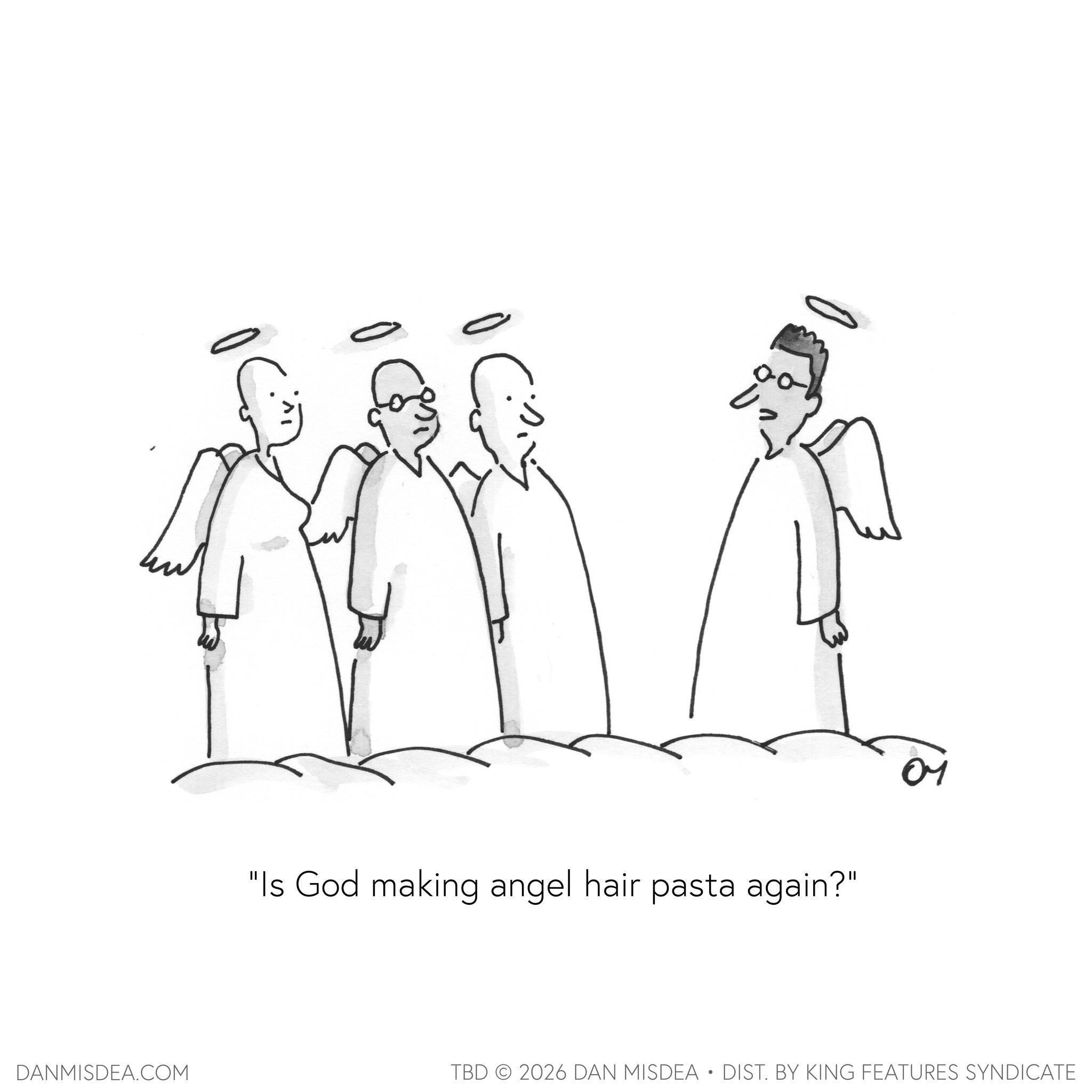 Fictional character OCR: "Is God making angel hair pasta again?" 04 DANMISDEA.COM TBD 2026 DAN MISDEA • DIST. BY KING FEATURES SYNDICATE " Is God making angel hair pasta again ? " 04 DANMISDEA.COM TBD 2026 DAN MISDEA • DIST . BY KING FEATURES SYNDICATE