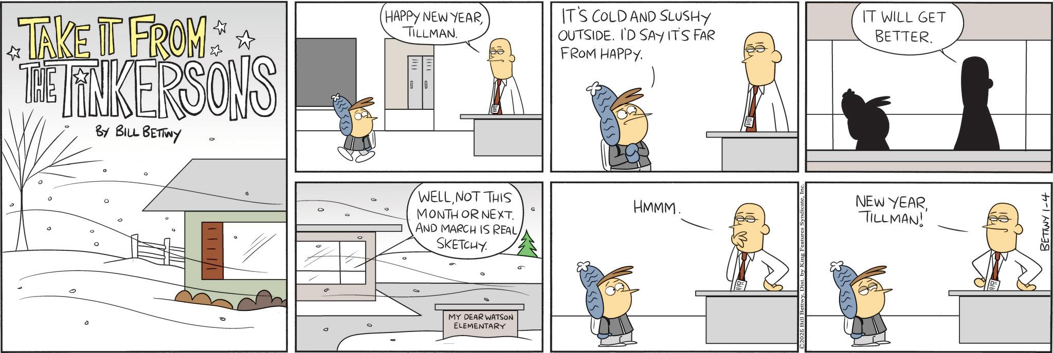 Comic book OCR: TAKE IT FROM THE LINKERSONS BY BILL BETTWY HAPPY NEW YEARTILLMAN. ? WELLNOT THIS MONTH OR NEXT. AND MARCH IS REALSKETCHY. MY DEAR WATSON ELEMENTARY IT'S COLD AND SLUSHY OUTSIDE. I'D SAY IT'S FAR FROM HAPPY. IT WILL GET BETTER. HMMM. NEW YEARTILLMAN! BETTWY 1-4 TAKE IT FROM THE LINKERSONS BY BILL BETTWY HAPPY NEW YEARTILLMAN . ? WELLNOT THIS MONTH OR NEXT . AND MARCH IS REALSKETCHY . MY DEAR WATSON ELEMENTARY IT'S COLD AND SLUSHY OUTSIDE . I'D SAY IT'S FAR FROM HAPPY . IT WILL GET BETTER . HMMM . NEW YEARTILLMAN ! BETTWY 1-4