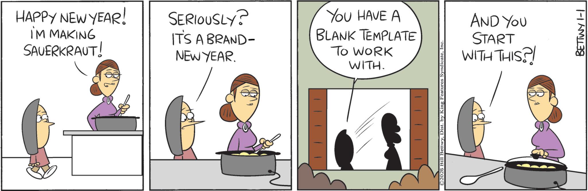 Fiction OCR: HAPPY NEW YEAR! I'M MAKING SAUERKRAUT! SERIOUSLY? IT'S A BRAND- NEW YEAR. YOU HAVE A BLANK TEMPLATE TO WORK WITH. C2026 Bill BettwyInc. AND YOU START WITH THIS?! BETTWY 1-1 HAPPY NEW YEAR ! I'M MAKING SAUERKRAUT ! SERIOUSLY ? IT'S A BRAND- NEW YEAR . YOU HAVE A BLANK TEMPLATE TO WORK WITH . C2026 Bill BettwyDist . by King Features SyndicateInc. AND YOU START WITH THIS ?! BETTWY 1-1
