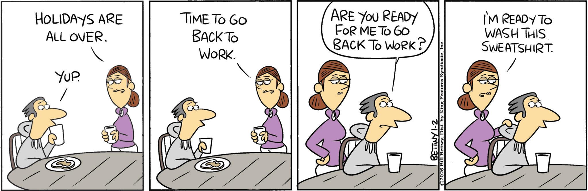 Animated cartoon OCR: HOLIDAYS ARE ALL OVER. YUP. TIME TO GO BACK TO WORK. ARE YOU READY FOR ME TO GO BACK TO WORK? ©2026 Bill BettwyIn BETTWY 1-2 I'M READY TO WASH THIS SWEATSHIRT. HOLIDAYS ARE ALL OVER . YUP . TIME TO GO BACK TO WORK . ARE YOU READY FOR ME TO GO BACK TO WORK ? © 2026 Bill BettwyDist . by King Features SyndicateIn BETTWY 1-2 I'M READY TO WASH THIS SWEATSHIRT .