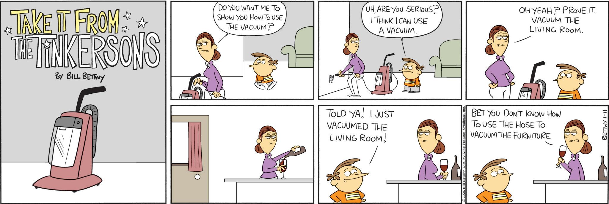 Animated cartoon OCR: TAKE IT FROM THE TINKERSONS BY BILL BETTWY DO YOU WANT ME TO SHOW YOU HOW TO USE THE VACUUM? UHARE YOU SERIOUS? I THINK I CAN USE A VACUUM. OH YEAH? PROVE IT. VACUUM THE LIVING ROOM. TOLD YA! I JUST VACUUMED THE LIVING ROOM! BET YOU DON'T KNOW HOW TO USE THE HOSE TO VACUUM THE FURNITURE. BETTWY 1-11 TAKE IT FROM THE TINKERSONS BY BILL BETTWY DO YOU WANT ME TO SHOW YOU HOW TO USE THE VACUUM ? UHARE YOU SERIOUS ? I THINK I CAN USE A VACUUM . OH YEAH ? PROVE IT . VACUUM THE LIVING ROOM . TOLD YA ! I JUST VACUUMED THE LIVING ROOM ! BET YOU DON'T KNOW HOW TO USE THE HOSE TO VACUUM THE FURNITURE . BETTWY 1-11