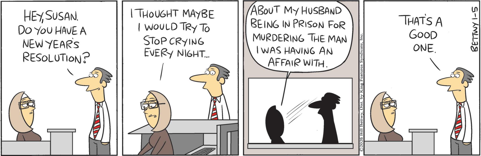 Businessperson OCR: HEYSUSAN DO YOU HAVE A NEW YEAR'S RESOLUTION? I THOUGHT MAYBE I WOULD TRY TO STOP CRYING EVERY NIGHT... ABOUT MY HUSBAND BEING IN PRISON FOR MURDERING THE MAN I WAS HAVING AN AFFAIR WITH. ©2025 Bill BettwyIn THAT'S A GOOD ONE. BETTWY 1-5 HEYSUSAN DO YOU HAVE A NEW YEAR'S RESOLUTION ? I THOUGHT MAYBE I WOULD TRY TO STOP CRYING EVERY NIGHT ... ABOUT MY HUSBAND BEING IN PRISON FOR MURDERING THE MAN I WAS HAVING AN AFFAIR WITH . © 2025 Bill BettwyDist . by King Features SyndicateIn THAT'S A GOOD ONE . BETTWY 1-5