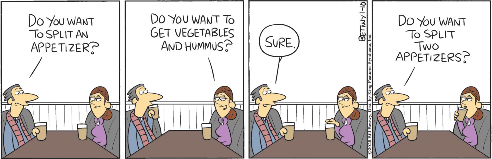 Fiction OCR: DO YOU WANT TO SPLIT AN APPETIZER? DO YOU WANT TO GET VEGETABLES AND HUMMUS? SURE BETTWY 1-101 ©2026 Bill BettwyIn DO YOU WANT TO SPLIT Two APPETIZERS? DO YOU WANT TO SPLIT AN APPETIZER ? DO YOU WANT TO GET VEGETABLES AND HUMMUS ? SURE BETTWY 1-101 © 2026 Bill BettwyDist . by King Features SyndicateIn DO YOU WANT TO SPLIT Two APPETIZERS ?