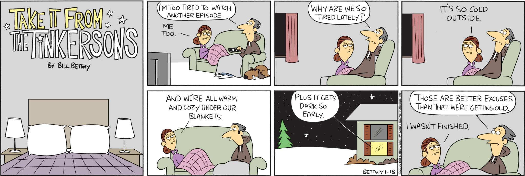 Hearing OCR: TAKE IT FROM THE TINKERSONS BY BILL BETTWY (I'M TOO TIRED TO WATCH ANOTHER EPISODE. ME Too. AND WE'RE ALL WARM AND COZY UNDER OUR BLANKETS. (WHY ARE WE SO TIRED LATELY? PLUS IT GETS DARK SO EARLY. IT'S SO COLD OUTSIDE. THOSE ARE BETTER EXCUSES THAN THAT WE'RE GETTING OLD. I WASN'T FINISHED. BETTWY 1-18 TAKE IT FROM THE TINKERSONS BY BILL BETTWY ( I'M TOO TIRED TO WATCH ANOTHER EPISODE . ME Too . AND WE'RE ALL WARM AND COZY UNDER OUR BLANKETS . ( WHY ARE WE SO TIRED LATELY ? PLUS IT GETS DARK SO EARLY . IT'S SO COLD OUTSIDE . THOSE ARE BETTER EXCUSES THAN THAT WE'RE GETTING OLD . I WASN'T FINISHED . BETTWY 1-18