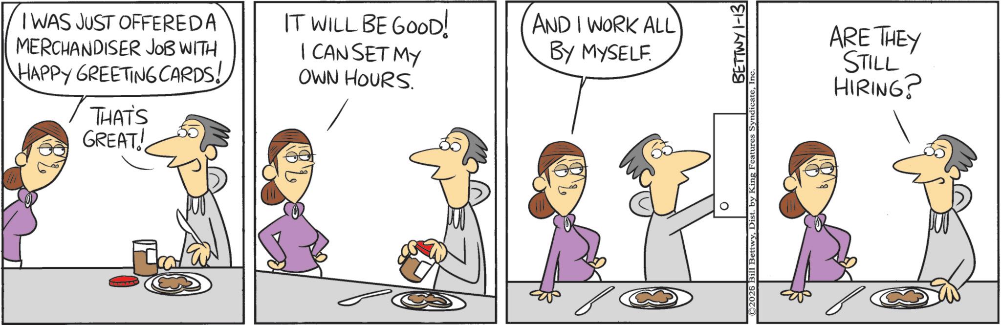 Pleased OCR: I WAS JUST OFFEREDA MERCHANDISER JOB WITH HAPPY GREETING CARDS! THAT'S GREAT! IT WILL BE GOOD! I CAN SET MY OWN HOURS. AND I WORK ALL BY MYSELF. O BETTWY 1-13 ©2025 Bill BettwyIn ARE THEY STILL HIRING? I WAS JUST OFFEREDA MERCHANDISER JOB WITH HAPPY GREETING CARDS ! THAT'S GREAT ! IT WILL BE GOOD ! I CAN SET MY OWN HOURS . AND I WORK ALL BY MYSELF . O BETTWY 1-13 © 2025 Bill BettwyDist . by King Features SyndicateIn ARE THEY STILL HIRING ?